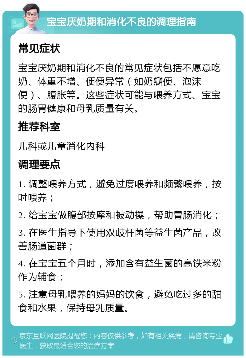 宝宝厌奶期和消化不良的调理指南 常见症状 宝宝厌奶期和消化不良的常见症状包括不愿意吃奶、体重不增、便便异常（如奶瓣便、泡沫便）、腹胀等。这些症状可能与喂养方式、宝宝的肠胃健康和母乳质量有关。 推荐科室 儿科或儿童消化内科 调理要点 1. 调整喂养方式，避免过度喂养和频繁喂养，按时喂养； 2. 给宝宝做腹部按摩和被动操，帮助胃肠消化； 3. 在医生指导下使用双歧杆菌等益生菌产品，改善肠道菌群； 4. 在宝宝五个月时，添加含有益生菌的高铁米粉作为辅食； 5. 注意母乳喂养的妈妈的饮食，避免吃过多的甜食和水果，保持母乳质量。