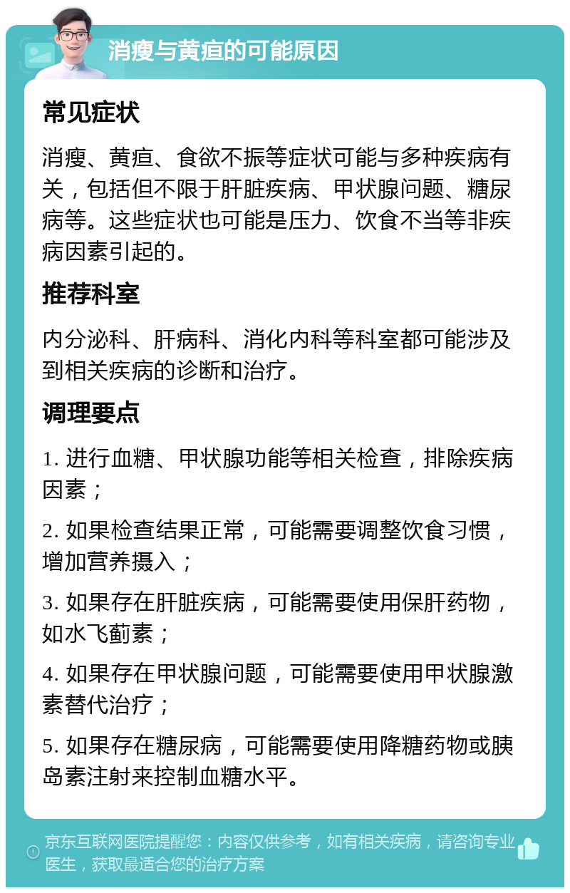 消瘦与黄疸的可能原因 常见症状 消瘦、黄疸、食欲不振等症状可能与多种疾病有关，包括但不限于肝脏疾病、甲状腺问题、糖尿病等。这些症状也可能是压力、饮食不当等非疾病因素引起的。 推荐科室 内分泌科、肝病科、消化内科等科室都可能涉及到相关疾病的诊断和治疗。 调理要点 1. 进行血糖、甲状腺功能等相关检查，排除疾病因素； 2. 如果检查结果正常，可能需要调整饮食习惯，增加营养摄入； 3. 如果存在肝脏疾病，可能需要使用保肝药物，如水飞蓟素； 4. 如果存在甲状腺问题，可能需要使用甲状腺激素替代治疗； 5. 如果存在糖尿病，可能需要使用降糖药物或胰岛素注射来控制血糖水平。