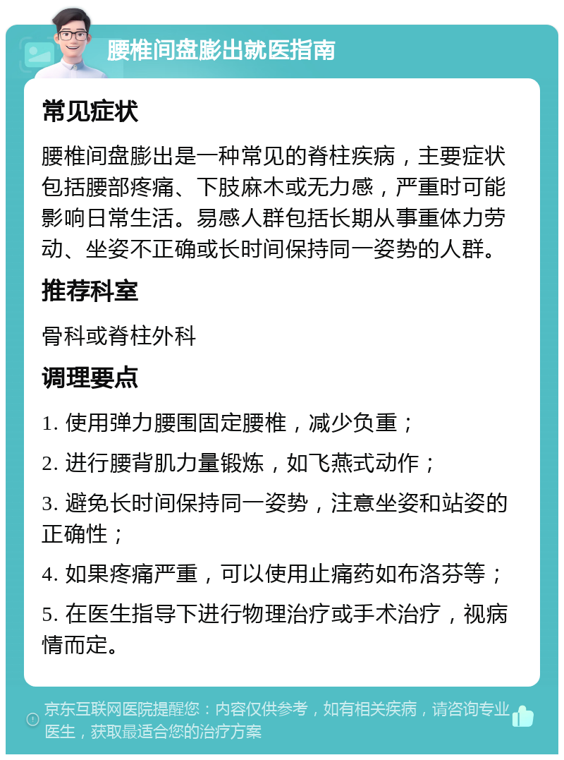 腰椎间盘膨出就医指南 常见症状 腰椎间盘膨出是一种常见的脊柱疾病，主要症状包括腰部疼痛、下肢麻木或无力感，严重时可能影响日常生活。易感人群包括长期从事重体力劳动、坐姿不正确或长时间保持同一姿势的人群。 推荐科室 骨科或脊柱外科 调理要点 1. 使用弹力腰围固定腰椎，减少负重； 2. 进行腰背肌力量锻炼，如飞燕式动作； 3. 避免长时间保持同一姿势，注意坐姿和站姿的正确性； 4. 如果疼痛严重，可以使用止痛药如布洛芬等； 5. 在医生指导下进行物理治疗或手术治疗，视病情而定。