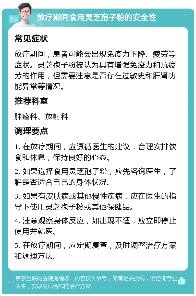 放疗期间食用灵芝孢子粉的安全性 常见症状 放疗期间，患者可能会出现免疫力下降、疲劳等症状。灵芝孢子粉被认为具有增强免疫力和抗疲劳的作用，但需要注意是否存在过敏史和肝肾功能异常等情况。 推荐科室 肿瘤科、放射科 调理要点 1. 在放疗期间，应遵循医生的建议，合理安排饮食和休息，保持良好的心态。 2. 如果选择食用灵芝孢子粉，应先咨询医生，了解是否适合自己的身体状况。 3. 如果有皮肤病或其他慢性疾病，应在医生的指导下使用灵芝孢子粉或其他保健品。 4. 注意观察身体反应，如出现不适，应立即停止使用并就医。 5. 在放疗期间，应定期复查，及时调整治疗方案和调理方法。