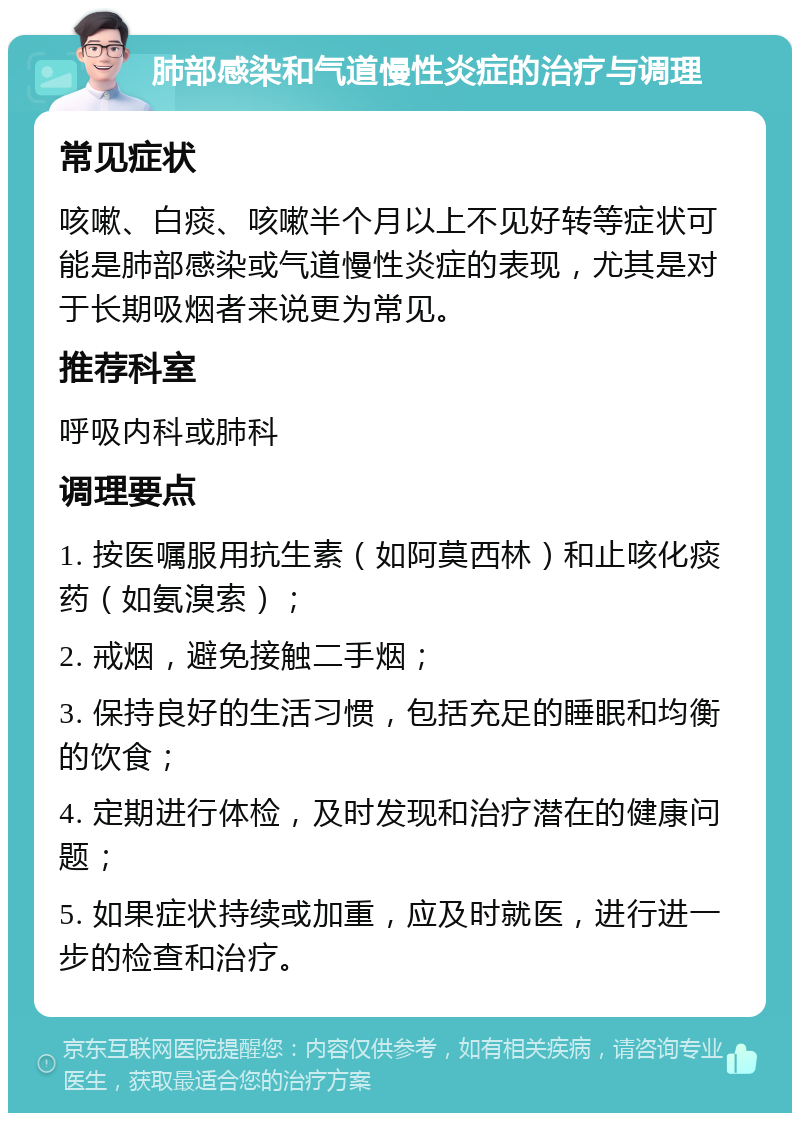 肺部感染和气道慢性炎症的治疗与调理 常见症状 咳嗽、白痰、咳嗽半个月以上不见好转等症状可能是肺部感染或气道慢性炎症的表现，尤其是对于长期吸烟者来说更为常见。 推荐科室 呼吸内科或肺科 调理要点 1. 按医嘱服用抗生素（如阿莫西林）和止咳化痰药（如氨溴索）； 2. 戒烟，避免接触二手烟； 3. 保持良好的生活习惯，包括充足的睡眠和均衡的饮食； 4. 定期进行体检，及时发现和治疗潜在的健康问题； 5. 如果症状持续或加重，应及时就医，进行进一步的检查和治疗。