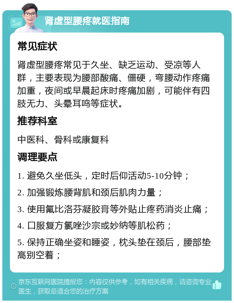 肾虚型腰疼就医指南 常见症状 肾虚型腰疼常见于久坐、缺乏运动、受凉等人群，主要表现为腰部酸痛、僵硬，弯腰动作疼痛加重，夜间或早晨起床时疼痛加剧，可能伴有四肢无力、头晕耳鸣等症状。 推荐科室 中医科、骨科或康复科 调理要点 1. 避免久坐低头，定时后仰活动5-10分钟； 2. 加强锻炼腰背肌和颈后肌肉力量； 3. 使用氟比洛芬凝胶膏等外贴止疼药消炎止痛； 4. 口服复方氯唑沙宗或妙纳等肌松药； 5. 保持正确坐姿和睡姿，枕头垫在颈后，腰部垫高别空着；