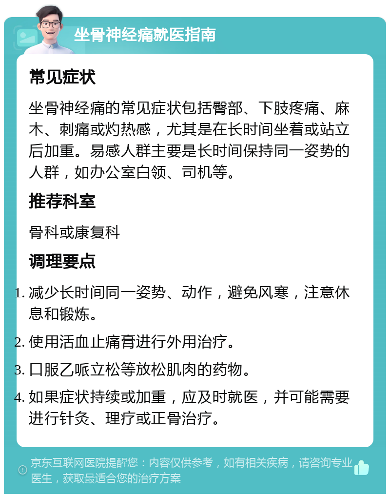 坐骨神经痛就医指南 常见症状 坐骨神经痛的常见症状包括臀部、下肢疼痛、麻木、刺痛或灼热感，尤其是在长时间坐着或站立后加重。易感人群主要是长时间保持同一姿势的人群，如办公室白领、司机等。 推荐科室 骨科或康复科 调理要点 减少长时间同一姿势、动作，避免风寒，注意休息和锻炼。 使用活血止痛膏进行外用治疗。 口服乙哌立松等放松肌肉的药物。 如果症状持续或加重，应及时就医，并可能需要进行针灸、理疗或正骨治疗。