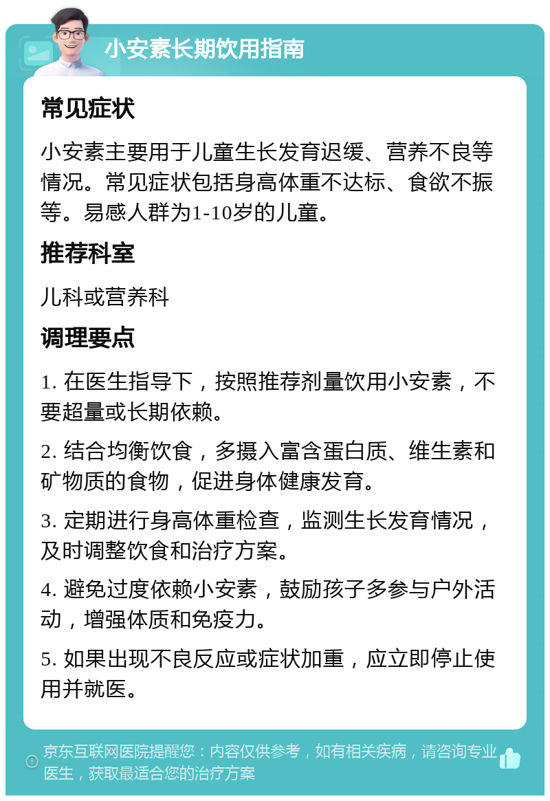 小安素长期饮用指南 常见症状 小安素主要用于儿童生长发育迟缓、营养不良等情况。常见症状包括身高体重不达标、食欲不振等。易感人群为1-10岁的儿童。 推荐科室 儿科或营养科 调理要点 1. 在医生指导下，按照推荐剂量饮用小安素，不要超量或长期依赖。 2. 结合均衡饮食，多摄入富含蛋白质、维生素和矿物质的食物，促进身体健康发育。 3. 定期进行身高体重检查，监测生长发育情况，及时调整饮食和治疗方案。 4. 避免过度依赖小安素，鼓励孩子多参与户外活动，增强体质和免疫力。 5. 如果出现不良反应或症状加重，应立即停止使用并就医。