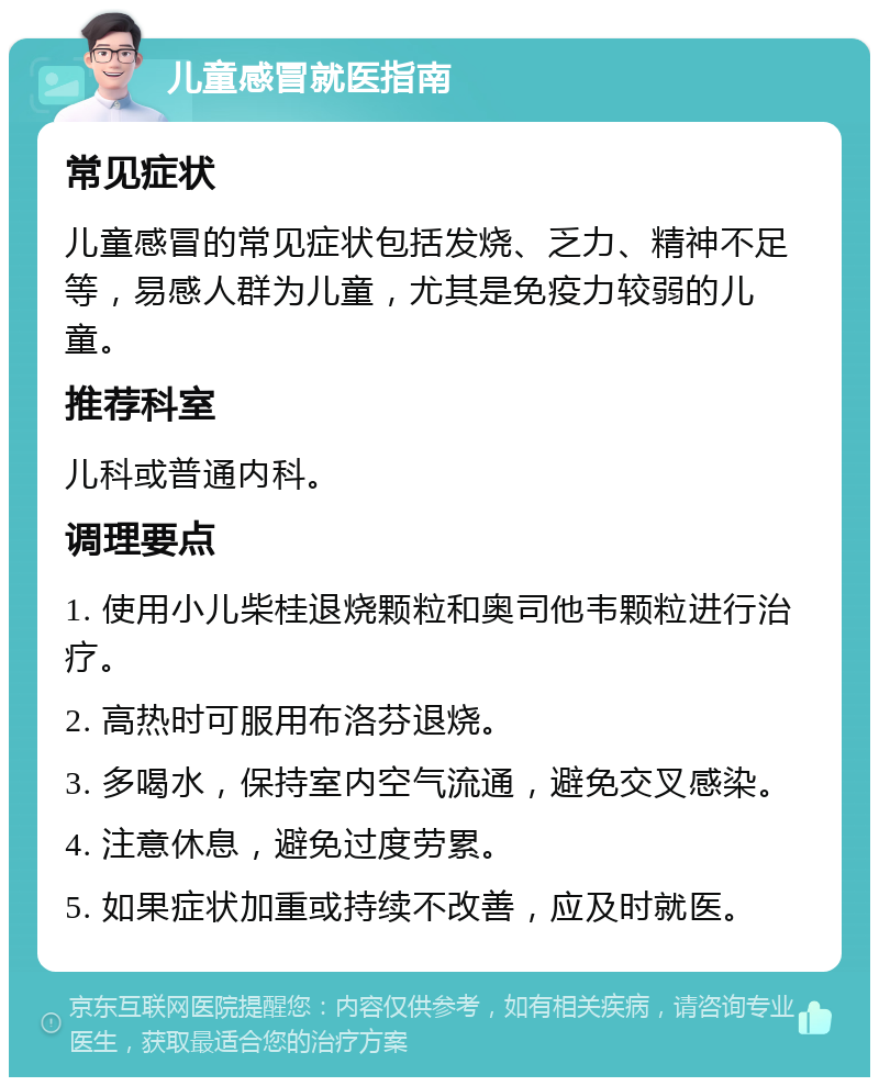 儿童感冒就医指南 常见症状 儿童感冒的常见症状包括发烧、乏力、精神不足等，易感人群为儿童，尤其是免疫力较弱的儿童。 推荐科室 儿科或普通内科。 调理要点 1. 使用小儿柴桂退烧颗粒和奥司他韦颗粒进行治疗。 2. 高热时可服用布洛芬退烧。 3. 多喝水，保持室内空气流通，避免交叉感染。 4. 注意休息，避免过度劳累。 5. 如果症状加重或持续不改善，应及时就医。