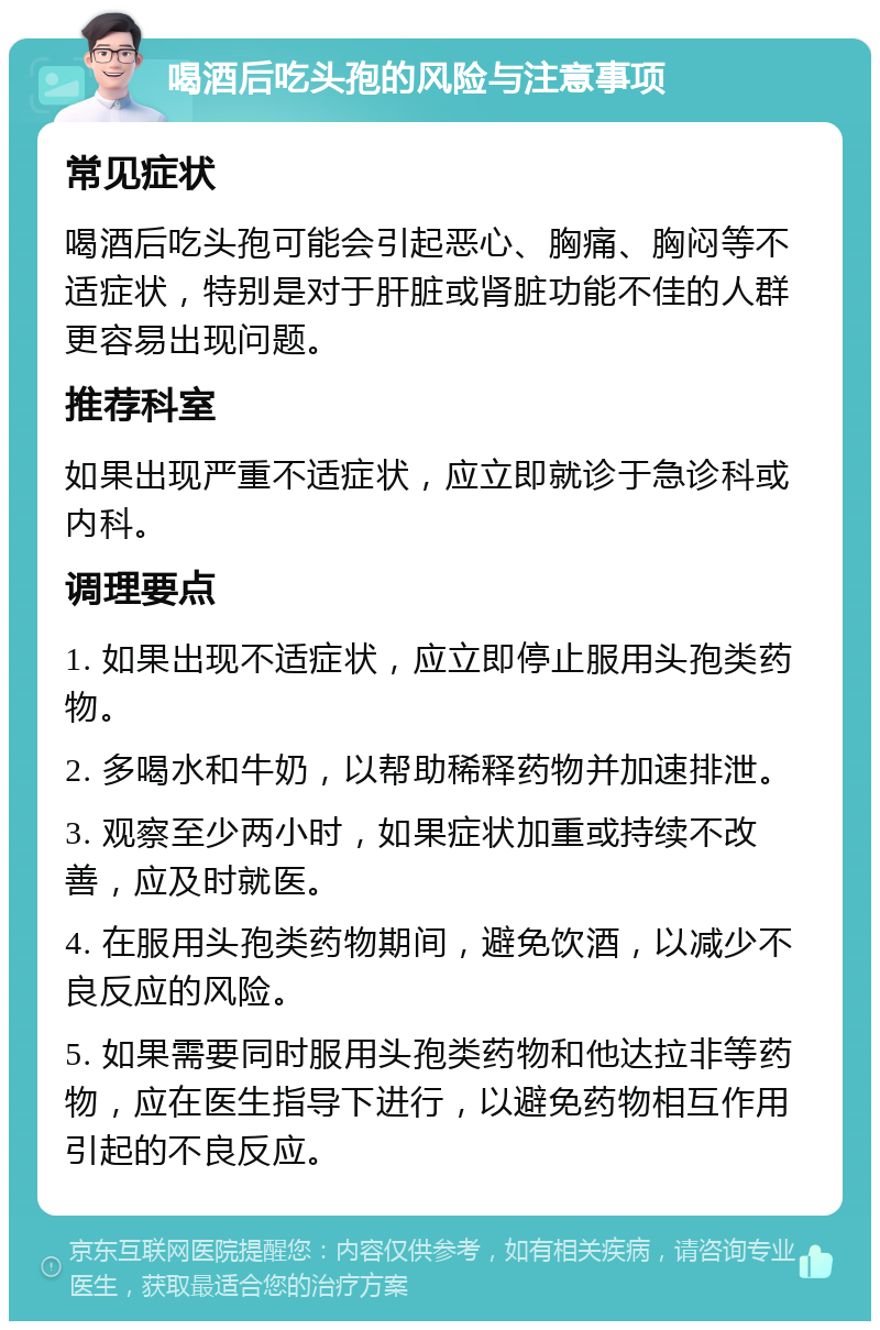 喝酒后吃头孢的风险与注意事项 常见症状 喝酒后吃头孢可能会引起恶心、胸痛、胸闷等不适症状，特别是对于肝脏或肾脏功能不佳的人群更容易出现问题。 推荐科室 如果出现严重不适症状，应立即就诊于急诊科或内科。 调理要点 1. 如果出现不适症状，应立即停止服用头孢类药物。 2. 多喝水和牛奶，以帮助稀释药物并加速排泄。 3. 观察至少两小时，如果症状加重或持续不改善，应及时就医。 4. 在服用头孢类药物期间，避免饮酒，以减少不良反应的风险。 5. 如果需要同时服用头孢类药物和他达拉非等药物，应在医生指导下进行，以避免药物相互作用引起的不良反应。