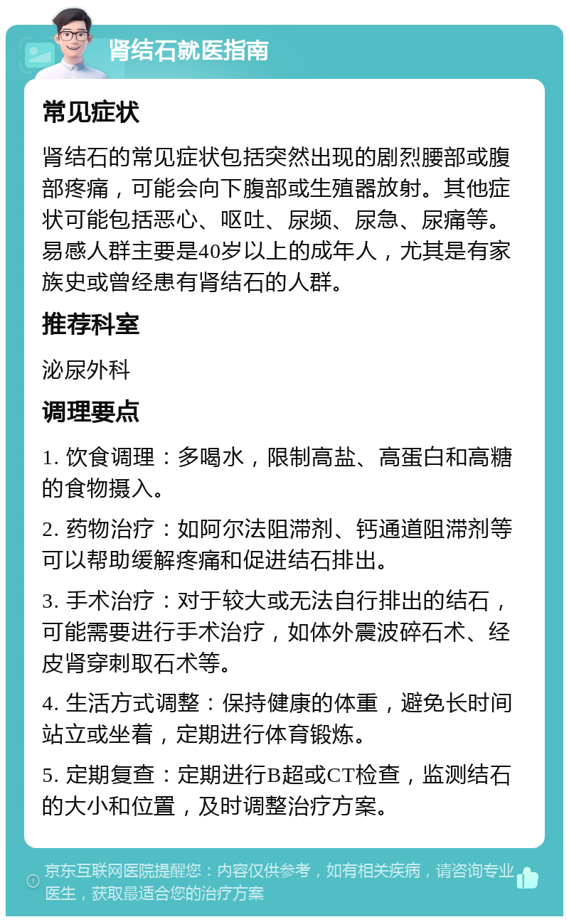 肾结石就医指南 常见症状 肾结石的常见症状包括突然出现的剧烈腰部或腹部疼痛，可能会向下腹部或生殖器放射。其他症状可能包括恶心、呕吐、尿频、尿急、尿痛等。易感人群主要是40岁以上的成年人，尤其是有家族史或曾经患有肾结石的人群。 推荐科室 泌尿外科 调理要点 1. 饮食调理：多喝水，限制高盐、高蛋白和高糖的食物摄入。 2. 药物治疗：如阿尔法阻滞剂、钙通道阻滞剂等可以帮助缓解疼痛和促进结石排出。 3. 手术治疗：对于较大或无法自行排出的结石，可能需要进行手术治疗，如体外震波碎石术、经皮肾穿刺取石术等。 4. 生活方式调整：保持健康的体重，避免长时间站立或坐着，定期进行体育锻炼。 5. 定期复查：定期进行B超或CT检查，监测结石的大小和位置，及时调整治疗方案。