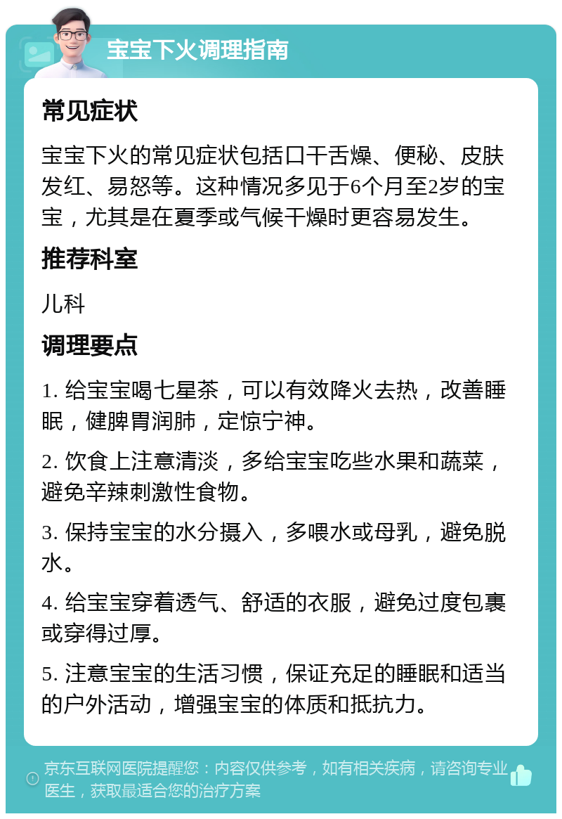 宝宝下火调理指南 常见症状 宝宝下火的常见症状包括口干舌燥、便秘、皮肤发红、易怒等。这种情况多见于6个月至2岁的宝宝，尤其是在夏季或气候干燥时更容易发生。 推荐科室 儿科 调理要点 1. 给宝宝喝七星茶，可以有效降火去热，改善睡眠，健脾胃润肺，定惊宁神。 2. 饮食上注意清淡，多给宝宝吃些水果和蔬菜，避免辛辣刺激性食物。 3. 保持宝宝的水分摄入，多喂水或母乳，避免脱水。 4. 给宝宝穿着透气、舒适的衣服，避免过度包裹或穿得过厚。 5. 注意宝宝的生活习惯，保证充足的睡眠和适当的户外活动，增强宝宝的体质和抵抗力。