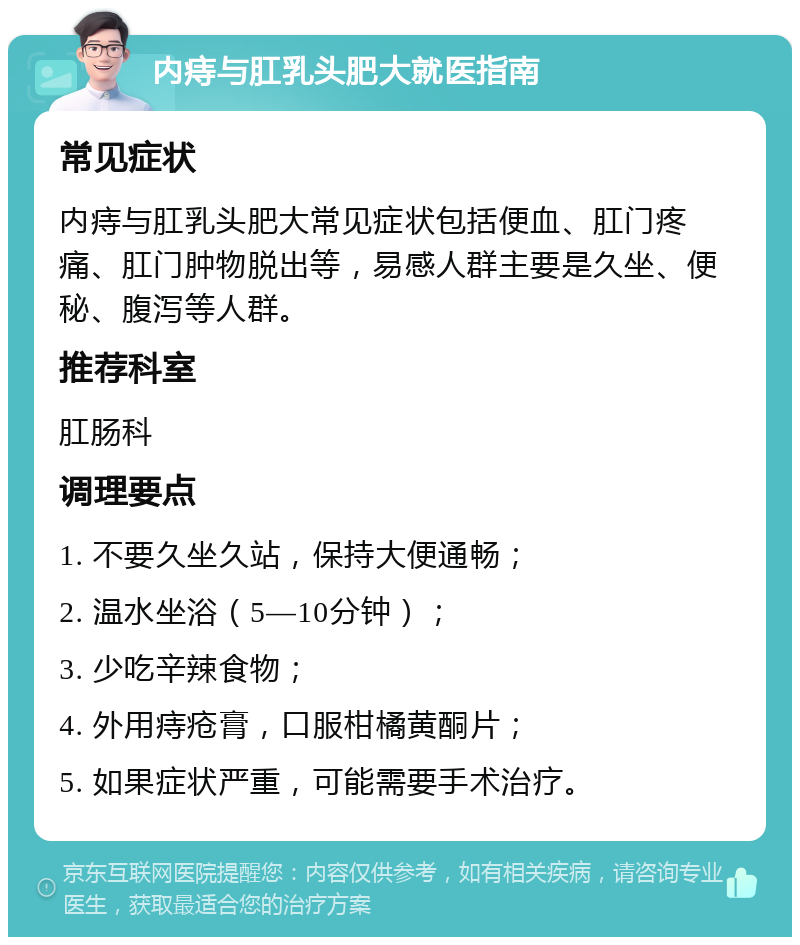 内痔与肛乳头肥大就医指南 常见症状 内痔与肛乳头肥大常见症状包括便血、肛门疼痛、肛门肿物脱出等，易感人群主要是久坐、便秘、腹泻等人群。 推荐科室 肛肠科 调理要点 1. 不要久坐久站，保持大便通畅； 2. 温水坐浴（5—10分钟）； 3. 少吃辛辣食物； 4. 外用痔疮膏，口服柑橘黄酮片； 5. 如果症状严重，可能需要手术治疗。