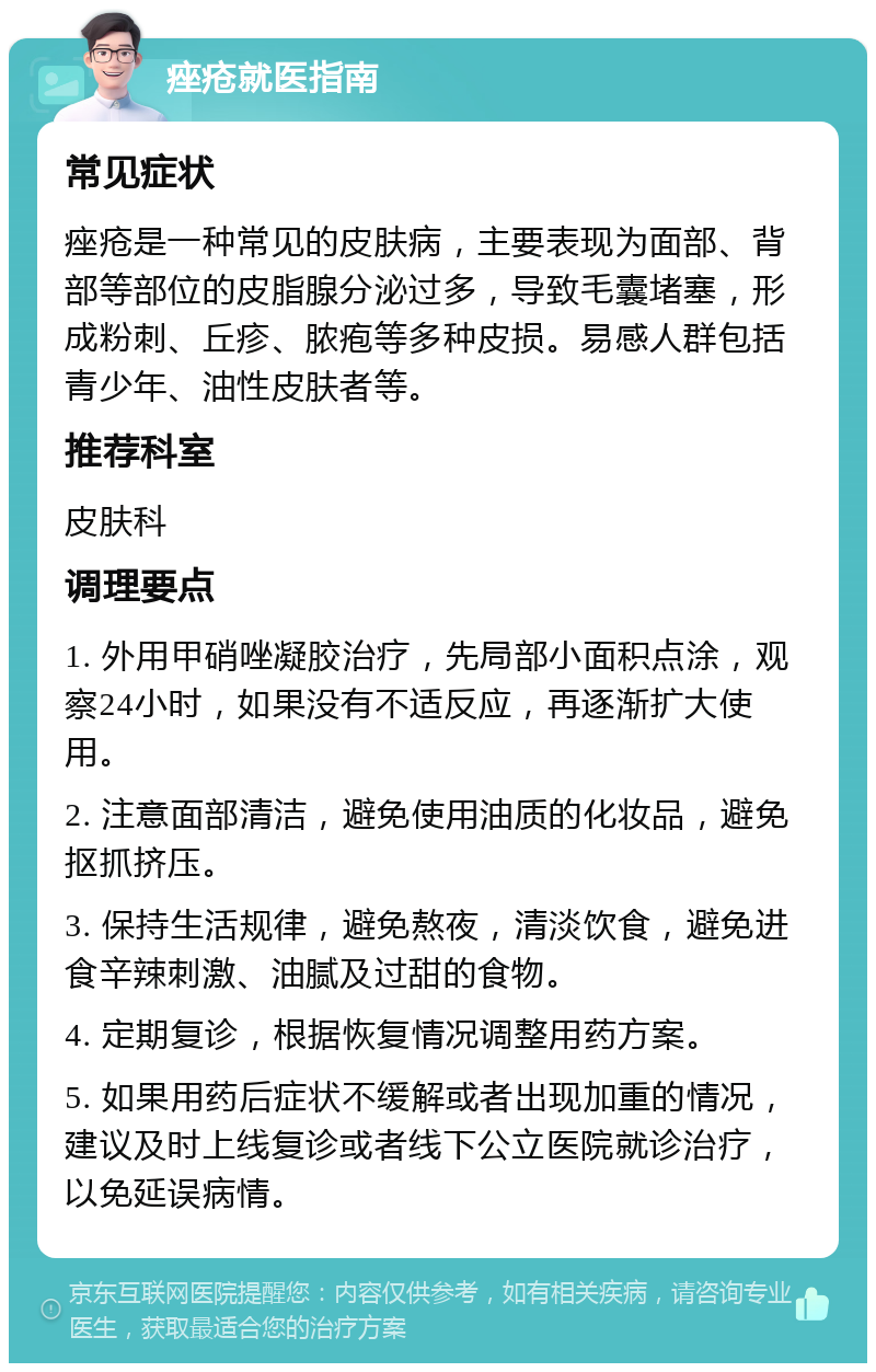 痤疮就医指南 常见症状 痤疮是一种常见的皮肤病，主要表现为面部、背部等部位的皮脂腺分泌过多，导致毛囊堵塞，形成粉刺、丘疹、脓疱等多种皮损。易感人群包括青少年、油性皮肤者等。 推荐科室 皮肤科 调理要点 1. 外用甲硝唑凝胶治疗，先局部小面积点涂，观察24小时，如果没有不适反应，再逐渐扩大使用。 2. 注意面部清洁，避免使用油质的化妆品，避免抠抓挤压。 3. 保持生活规律，避免熬夜，清淡饮食，避免进食辛辣刺激、油腻及过甜的食物。 4. 定期复诊，根据恢复情况调整用药方案。 5. 如果用药后症状不缓解或者出现加重的情况，建议及时上线复诊或者线下公立医院就诊治疗，以免延误病情。