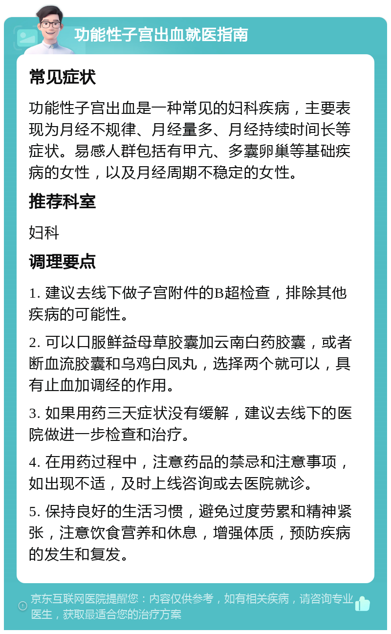 功能性子宫出血就医指南 常见症状 功能性子宫出血是一种常见的妇科疾病，主要表现为月经不规律、月经量多、月经持续时间长等症状。易感人群包括有甲亢、多囊卵巢等基础疾病的女性，以及月经周期不稳定的女性。 推荐科室 妇科 调理要点 1. 建议去线下做子宫附件的B超检查，排除其他疾病的可能性。 2. 可以口服鲜益母草胶囊加云南白药胶囊，或者断血流胶囊和乌鸡白凤丸，选择两个就可以，具有止血加调经的作用。 3. 如果用药三天症状没有缓解，建议去线下的医院做进一步检查和治疗。 4. 在用药过程中，注意药品的禁忌和注意事项，如出现不适，及时上线咨询或去医院就诊。 5. 保持良好的生活习惯，避免过度劳累和精神紧张，注意饮食营养和休息，增强体质，预防疾病的发生和复发。