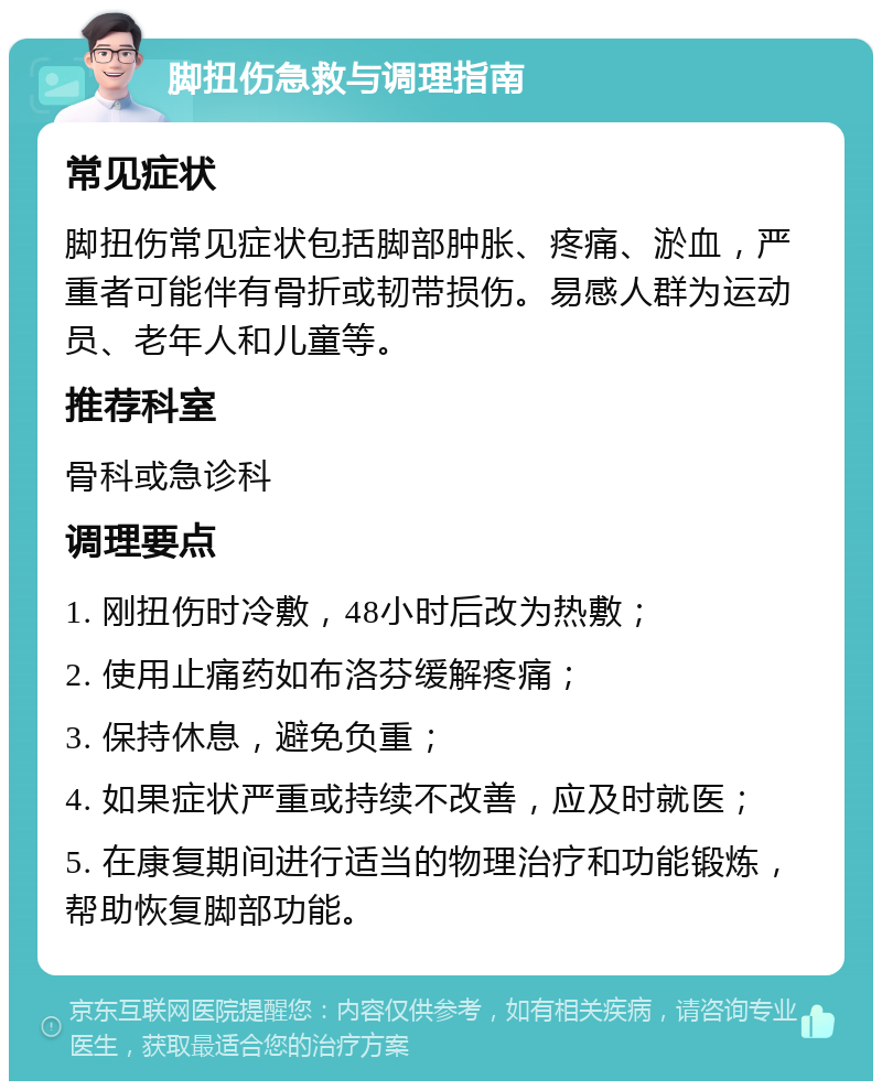 脚扭伤急救与调理指南 常见症状 脚扭伤常见症状包括脚部肿胀、疼痛、淤血，严重者可能伴有骨折或韧带损伤。易感人群为运动员、老年人和儿童等。 推荐科室 骨科或急诊科 调理要点 1. 刚扭伤时冷敷，48小时后改为热敷； 2. 使用止痛药如布洛芬缓解疼痛； 3. 保持休息，避免负重； 4. 如果症状严重或持续不改善，应及时就医； 5. 在康复期间进行适当的物理治疗和功能锻炼，帮助恢复脚部功能。