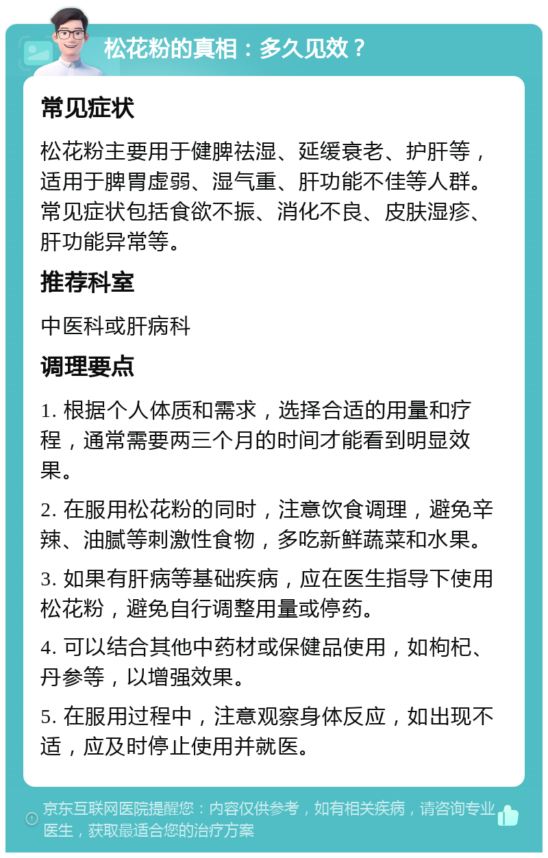 松花粉的真相：多久见效？ 常见症状 松花粉主要用于健脾祛湿、延缓衰老、护肝等，适用于脾胃虚弱、湿气重、肝功能不佳等人群。常见症状包括食欲不振、消化不良、皮肤湿疹、肝功能异常等。 推荐科室 中医科或肝病科 调理要点 1. 根据个人体质和需求，选择合适的用量和疗程，通常需要两三个月的时间才能看到明显效果。 2. 在服用松花粉的同时，注意饮食调理，避免辛辣、油腻等刺激性食物，多吃新鲜蔬菜和水果。 3. 如果有肝病等基础疾病，应在医生指导下使用松花粉，避免自行调整用量或停药。 4. 可以结合其他中药材或保健品使用，如枸杞、丹参等，以增强效果。 5. 在服用过程中，注意观察身体反应，如出现不适，应及时停止使用并就医。