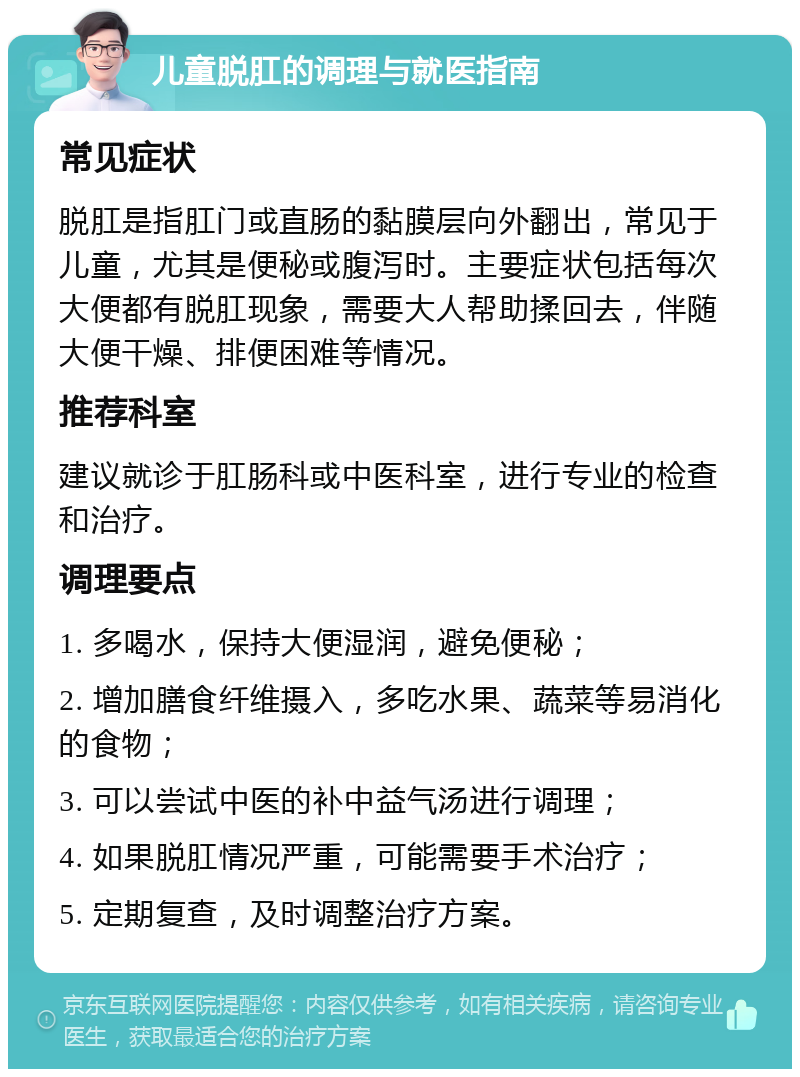 儿童脱肛的调理与就医指南 常见症状 脱肛是指肛门或直肠的黏膜层向外翻出，常见于儿童，尤其是便秘或腹泻时。主要症状包括每次大便都有脱肛现象，需要大人帮助揉回去，伴随大便干燥、排便困难等情况。 推荐科室 建议就诊于肛肠科或中医科室，进行专业的检查和治疗。 调理要点 1. 多喝水，保持大便湿润，避免便秘； 2. 增加膳食纤维摄入，多吃水果、蔬菜等易消化的食物； 3. 可以尝试中医的补中益气汤进行调理； 4. 如果脱肛情况严重，可能需要手术治疗； 5. 定期复查，及时调整治疗方案。