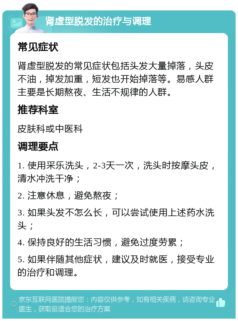 肾虚型脱发的治疗与调理 常见症状 肾虚型脱发的常见症状包括头发大量掉落，头皮不油，掉发加重，短发也开始掉落等。易感人群主要是长期熬夜、生活不规律的人群。 推荐科室 皮肤科或中医科 调理要点 1. 使用采乐洗头，2-3天一次，洗头时按摩头皮，清水冲洗干净； 2. 注意休息，避免熬夜； 3. 如果头发不怎么长，可以尝试使用上述药水洗头； 4. 保持良好的生活习惯，避免过度劳累； 5. 如果伴随其他症状，建议及时就医，接受专业的治疗和调理。