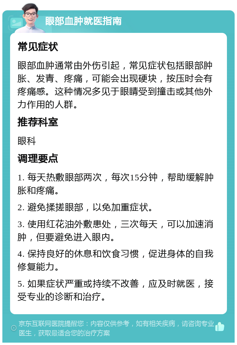 眼部血肿就医指南 常见症状 眼部血肿通常由外伤引起，常见症状包括眼部肿胀、发青、疼痛，可能会出现硬块，按压时会有疼痛感。这种情况多见于眼睛受到撞击或其他外力作用的人群。 推荐科室 眼科 调理要点 1. 每天热敷眼部两次，每次15分钟，帮助缓解肿胀和疼痛。 2. 避免揉搓眼部，以免加重症状。 3. 使用红花油外敷患处，三次每天，可以加速消肿，但要避免进入眼内。 4. 保持良好的休息和饮食习惯，促进身体的自我修复能力。 5. 如果症状严重或持续不改善，应及时就医，接受专业的诊断和治疗。