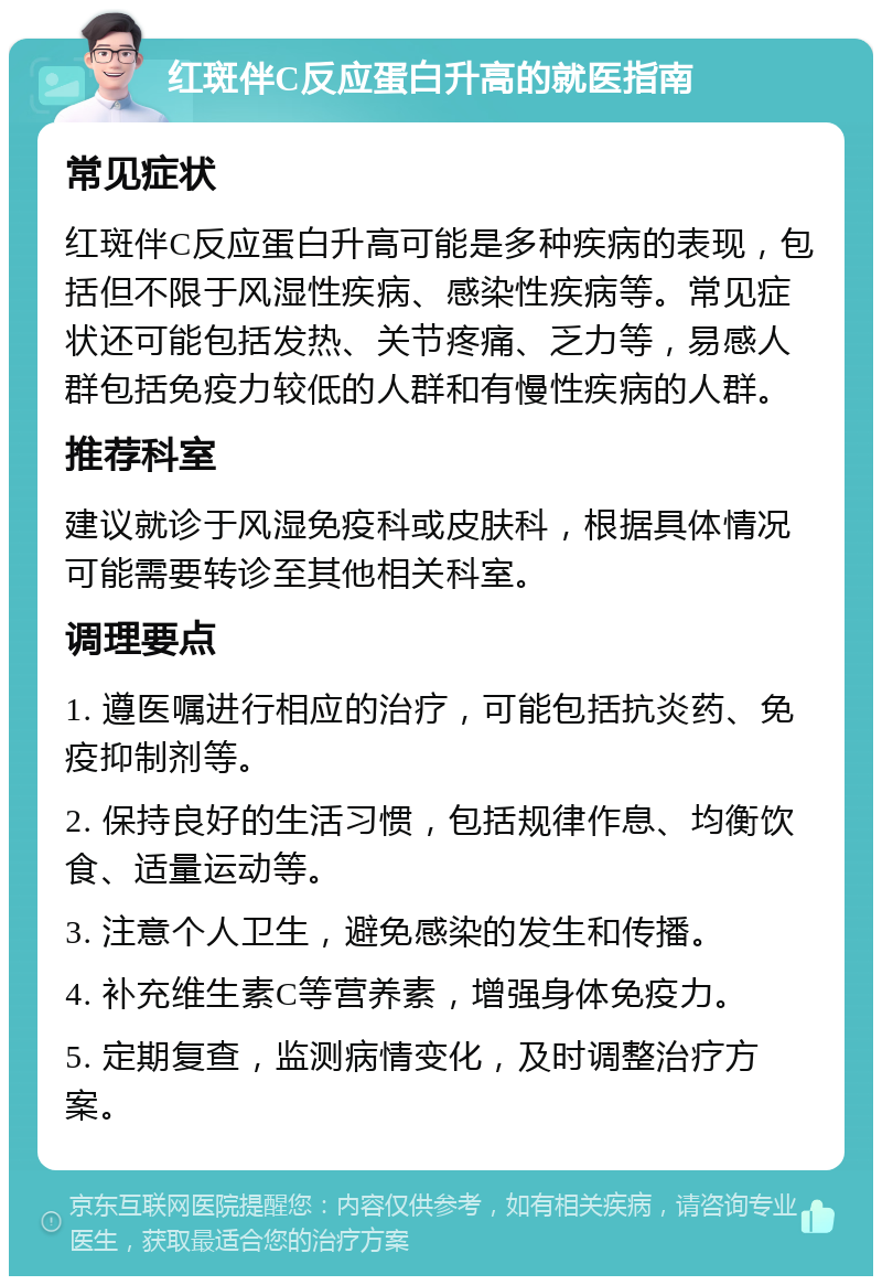 红斑伴C反应蛋白升高的就医指南 常见症状 红斑伴C反应蛋白升高可能是多种疾病的表现，包括但不限于风湿性疾病、感染性疾病等。常见症状还可能包括发热、关节疼痛、乏力等，易感人群包括免疫力较低的人群和有慢性疾病的人群。 推荐科室 建议就诊于风湿免疫科或皮肤科，根据具体情况可能需要转诊至其他相关科室。 调理要点 1. 遵医嘱进行相应的治疗，可能包括抗炎药、免疫抑制剂等。 2. 保持良好的生活习惯，包括规律作息、均衡饮食、适量运动等。 3. 注意个人卫生，避免感染的发生和传播。 4. 补充维生素C等营养素，增强身体免疫力。 5. 定期复查，监测病情变化，及时调整治疗方案。