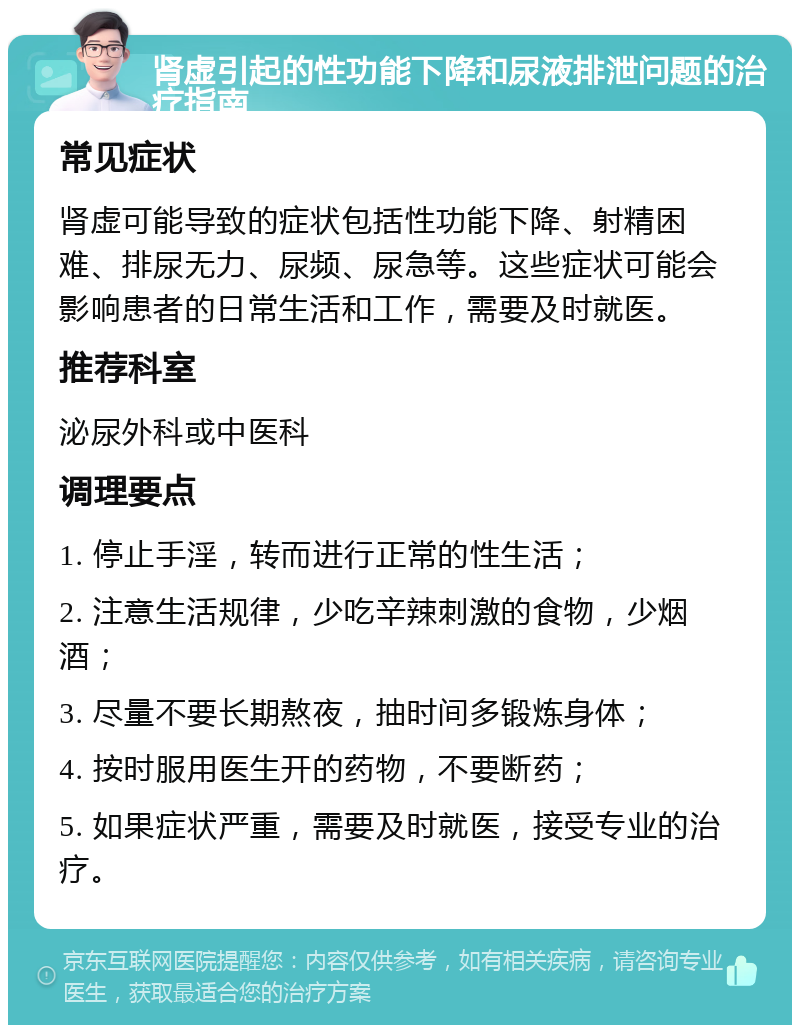 肾虚引起的性功能下降和尿液排泄问题的治疗指南 常见症状 肾虚可能导致的症状包括性功能下降、射精困难、排尿无力、尿频、尿急等。这些症状可能会影响患者的日常生活和工作，需要及时就医。 推荐科室 泌尿外科或中医科 调理要点 1. 停止手淫，转而进行正常的性生活； 2. 注意生活规律，少吃辛辣刺激的食物，少烟酒； 3. 尽量不要长期熬夜，抽时间多锻炼身体； 4. 按时服用医生开的药物，不要断药； 5. 如果症状严重，需要及时就医，接受专业的治疗。