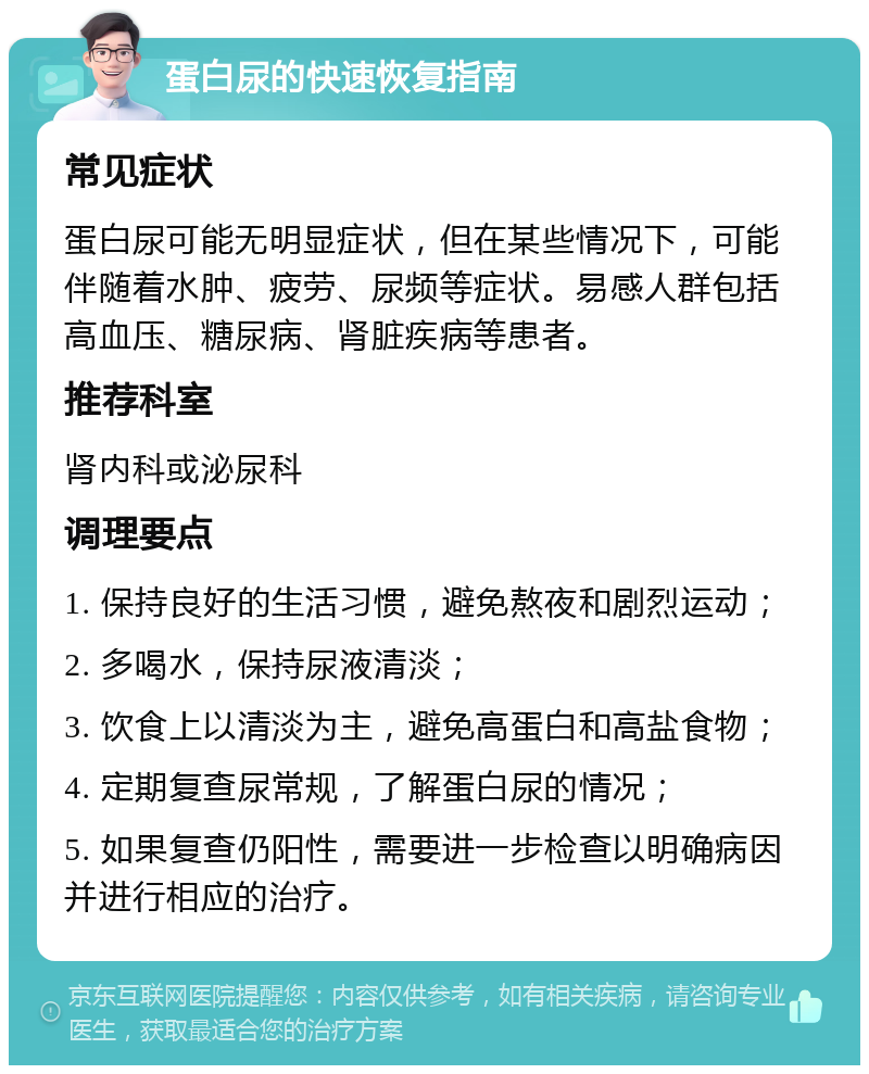 蛋白尿的快速恢复指南 常见症状 蛋白尿可能无明显症状，但在某些情况下，可能伴随着水肿、疲劳、尿频等症状。易感人群包括高血压、糖尿病、肾脏疾病等患者。 推荐科室 肾内科或泌尿科 调理要点 1. 保持良好的生活习惯，避免熬夜和剧烈运动； 2. 多喝水，保持尿液清淡； 3. 饮食上以清淡为主，避免高蛋白和高盐食物； 4. 定期复查尿常规，了解蛋白尿的情况； 5. 如果复查仍阳性，需要进一步检查以明确病因并进行相应的治疗。