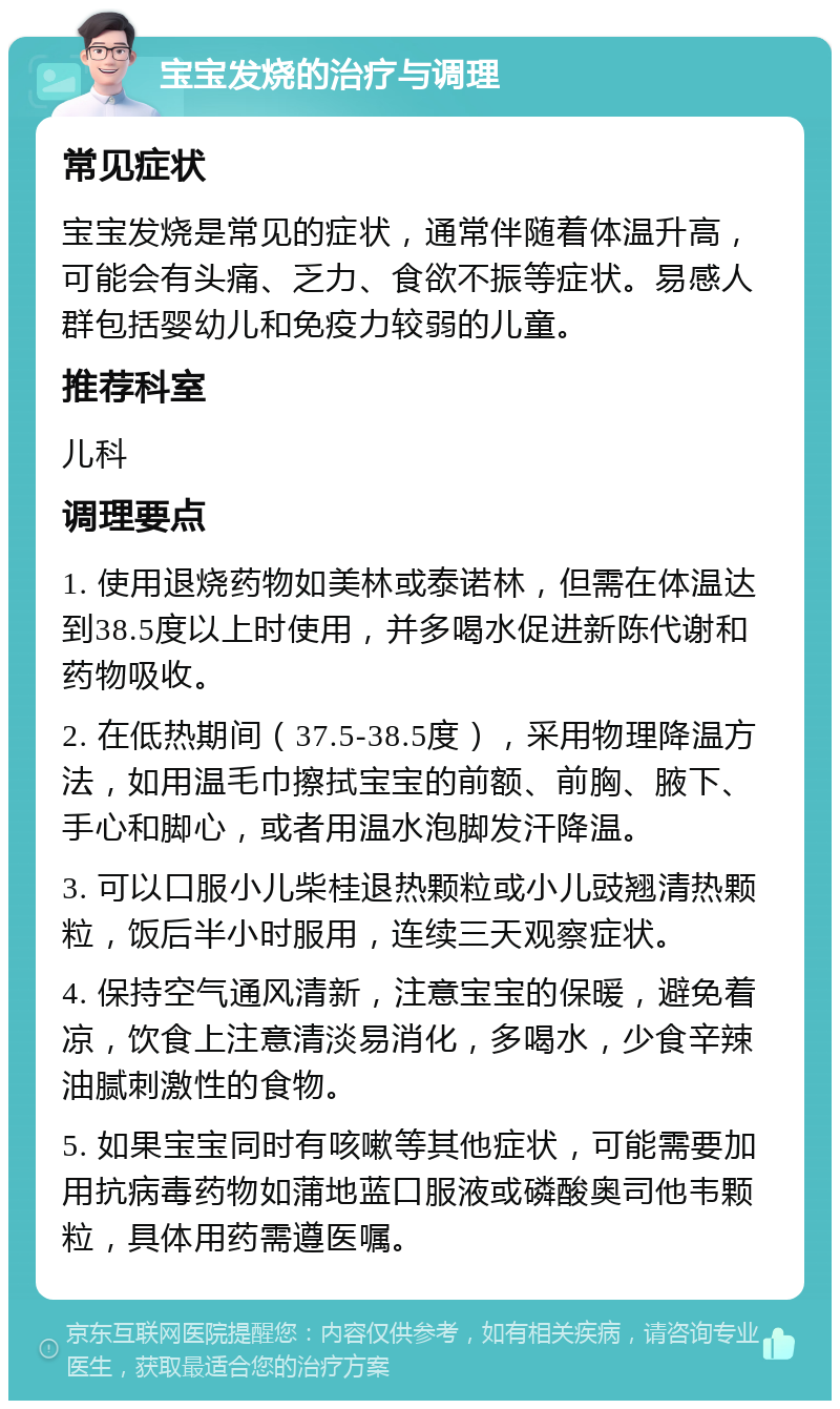 宝宝发烧的治疗与调理 常见症状 宝宝发烧是常见的症状，通常伴随着体温升高，可能会有头痛、乏力、食欲不振等症状。易感人群包括婴幼儿和免疫力较弱的儿童。 推荐科室 儿科 调理要点 1. 使用退烧药物如美林或泰诺林，但需在体温达到38.5度以上时使用，并多喝水促进新陈代谢和药物吸收。 2. 在低热期间（37.5-38.5度），采用物理降温方法，如用温毛巾擦拭宝宝的前额、前胸、腋下、手心和脚心，或者用温水泡脚发汗降温。 3. 可以口服小儿柴桂退热颗粒或小儿豉翘清热颗粒，饭后半小时服用，连续三天观察症状。 4. 保持空气通风清新，注意宝宝的保暖，避免着凉，饮食上注意清淡易消化，多喝水，少食辛辣油腻刺激性的食物。 5. 如果宝宝同时有咳嗽等其他症状，可能需要加用抗病毒药物如蒲地蓝口服液或磷酸奥司他韦颗粒，具体用药需遵医嘱。