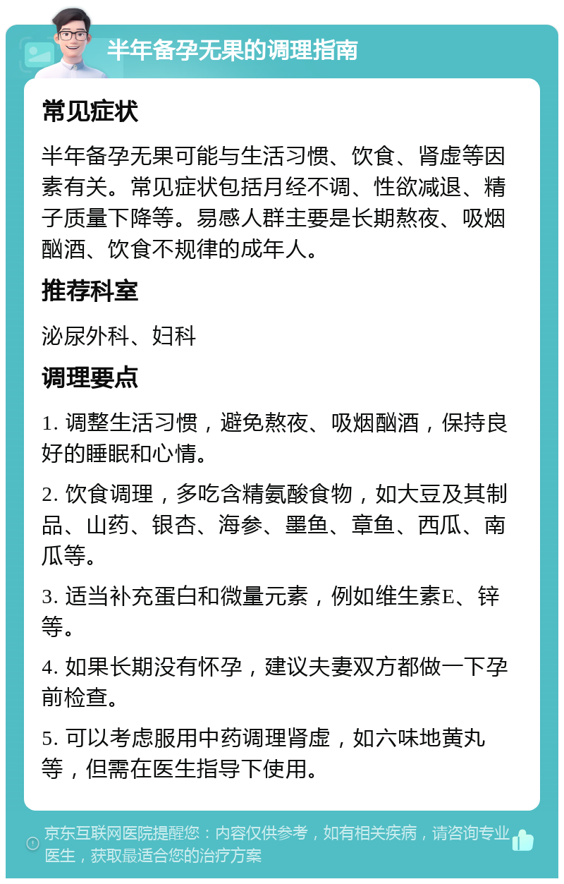 半年备孕无果的调理指南 常见症状 半年备孕无果可能与生活习惯、饮食、肾虚等因素有关。常见症状包括月经不调、性欲减退、精子质量下降等。易感人群主要是长期熬夜、吸烟酗酒、饮食不规律的成年人。 推荐科室 泌尿外科、妇科 调理要点 1. 调整生活习惯，避免熬夜、吸烟酗酒，保持良好的睡眠和心情。 2. 饮食调理，多吃含精氨酸食物，如大豆及其制品、山药、银杏、海参、墨鱼、章鱼、西瓜、南瓜等。 3. 适当补充蛋白和微量元素，例如维生素E、锌等。 4. 如果长期没有怀孕，建议夫妻双方都做一下孕前检查。 5. 可以考虑服用中药调理肾虚，如六味地黄丸等，但需在医生指导下使用。