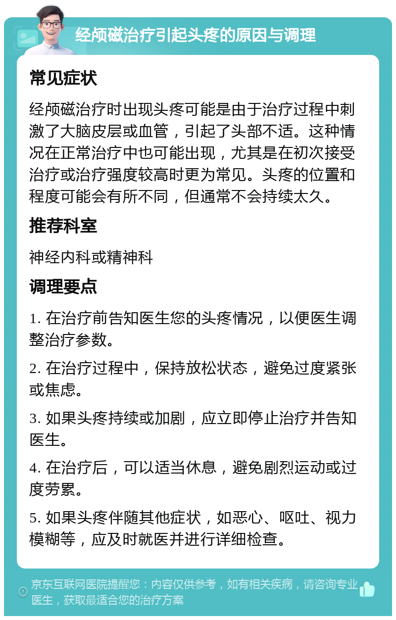 经颅磁治疗引起头疼的原因与调理 常见症状 经颅磁治疗时出现头疼可能是由于治疗过程中刺激了大脑皮层或血管，引起了头部不适。这种情况在正常治疗中也可能出现，尤其是在初次接受治疗或治疗强度较高时更为常见。头疼的位置和程度可能会有所不同，但通常不会持续太久。 推荐科室 神经内科或精神科 调理要点 1. 在治疗前告知医生您的头疼情况，以便医生调整治疗参数。 2. 在治疗过程中，保持放松状态，避免过度紧张或焦虑。 3. 如果头疼持续或加剧，应立即停止治疗并告知医生。 4. 在治疗后，可以适当休息，避免剧烈运动或过度劳累。 5. 如果头疼伴随其他症状，如恶心、呕吐、视力模糊等，应及时就医并进行详细检查。