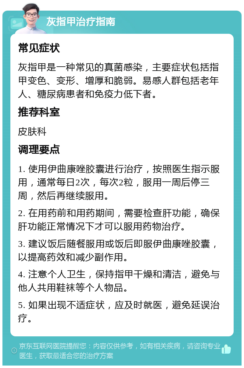 灰指甲治疗指南 常见症状 灰指甲是一种常见的真菌感染，主要症状包括指甲变色、变形、增厚和脆弱。易感人群包括老年人、糖尿病患者和免疫力低下者。 推荐科室 皮肤科 调理要点 1. 使用伊曲康唑胶囊进行治疗，按照医生指示服用，通常每日2次，每次2粒，服用一周后停三周，然后再继续服用。 2. 在用药前和用药期间，需要检查肝功能，确保肝功能正常情况下才可以服用药物治疗。 3. 建议饭后随餐服用或饭后即服伊曲康唑胶囊，以提高药效和减少副作用。 4. 注意个人卫生，保持指甲干燥和清洁，避免与他人共用鞋袜等个人物品。 5. 如果出现不适症状，应及时就医，避免延误治疗。