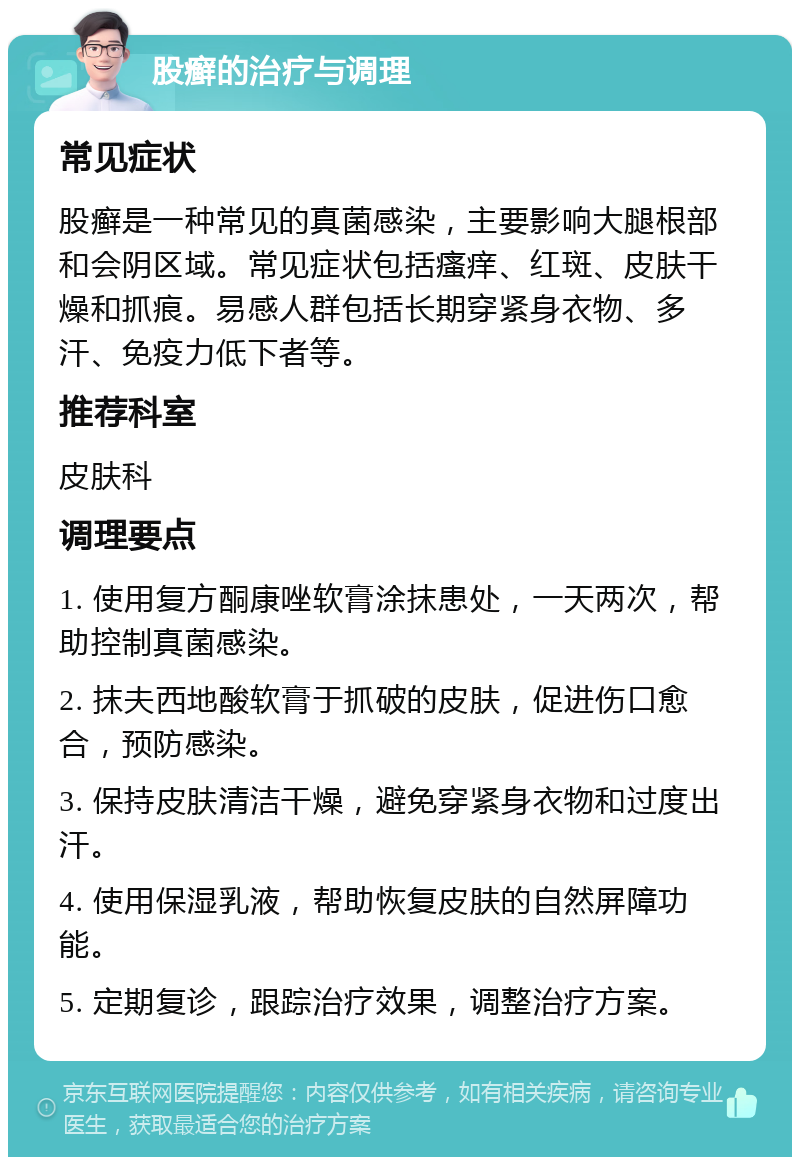 股癣的治疗与调理 常见症状 股癣是一种常见的真菌感染，主要影响大腿根部和会阴区域。常见症状包括瘙痒、红斑、皮肤干燥和抓痕。易感人群包括长期穿紧身衣物、多汗、免疫力低下者等。 推荐科室 皮肤科 调理要点 1. 使用复方酮康唑软膏涂抹患处，一天两次，帮助控制真菌感染。 2. 抹夫西地酸软膏于抓破的皮肤，促进伤口愈合，预防感染。 3. 保持皮肤清洁干燥，避免穿紧身衣物和过度出汗。 4. 使用保湿乳液，帮助恢复皮肤的自然屏障功能。 5. 定期复诊，跟踪治疗效果，调整治疗方案。