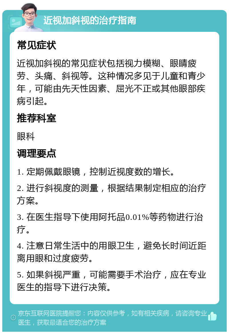 近视加斜视的治疗指南 常见症状 近视加斜视的常见症状包括视力模糊、眼睛疲劳、头痛、斜视等。这种情况多见于儿童和青少年，可能由先天性因素、屈光不正或其他眼部疾病引起。 推荐科室 眼科 调理要点 1. 定期佩戴眼镜，控制近视度数的增长。 2. 进行斜视度的测量，根据结果制定相应的治疗方案。 3. 在医生指导下使用阿托品0.01%等药物进行治疗。 4. 注意日常生活中的用眼卫生，避免长时间近距离用眼和过度疲劳。 5. 如果斜视严重，可能需要手术治疗，应在专业医生的指导下进行决策。