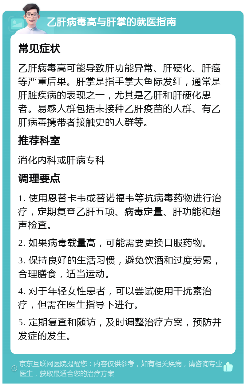 乙肝病毒高与肝掌的就医指南 常见症状 乙肝病毒高可能导致肝功能异常、肝硬化、肝癌等严重后果。肝掌是指手掌大鱼际发红，通常是肝脏疾病的表现之一，尤其是乙肝和肝硬化患者。易感人群包括未接种乙肝疫苗的人群、有乙肝病毒携带者接触史的人群等。 推荐科室 消化内科或肝病专科 调理要点 1. 使用恩替卡韦或替诺福韦等抗病毒药物进行治疗，定期复查乙肝五项、病毒定量、肝功能和超声检查。 2. 如果病毒载量高，可能需要更换口服药物。 3. 保持良好的生活习惯，避免饮酒和过度劳累，合理膳食，适当运动。 4. 对于年轻女性患者，可以尝试使用干扰素治疗，但需在医生指导下进行。 5. 定期复查和随访，及时调整治疗方案，预防并发症的发生。