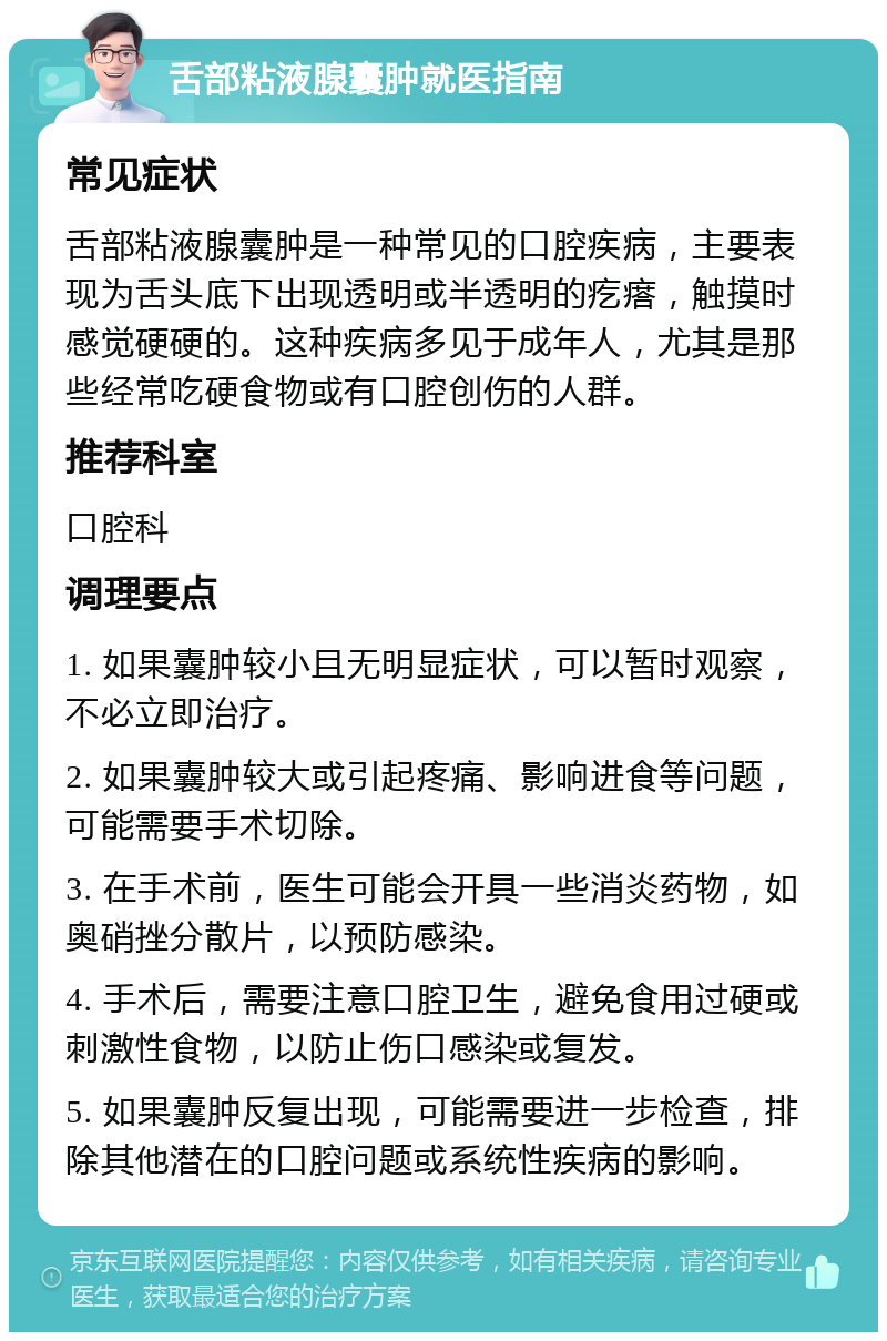 舌部粘液腺囊肿就医指南 常见症状 舌部粘液腺囊肿是一种常见的口腔疾病，主要表现为舌头底下出现透明或半透明的疙瘩，触摸时感觉硬硬的。这种疾病多见于成年人，尤其是那些经常吃硬食物或有口腔创伤的人群。 推荐科室 口腔科 调理要点 1. 如果囊肿较小且无明显症状，可以暂时观察，不必立即治疗。 2. 如果囊肿较大或引起疼痛、影响进食等问题，可能需要手术切除。 3. 在手术前，医生可能会开具一些消炎药物，如奥硝挫分散片，以预防感染。 4. 手术后，需要注意口腔卫生，避免食用过硬或刺激性食物，以防止伤口感染或复发。 5. 如果囊肿反复出现，可能需要进一步检查，排除其他潜在的口腔问题或系统性疾病的影响。