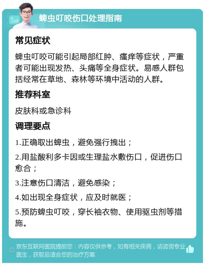 蜱虫叮咬伤口处理指南 常见症状 蜱虫叮咬可能引起局部红肿、瘙痒等症状，严重者可能出现发热、头痛等全身症状。易感人群包括经常在草地、森林等环境中活动的人群。 推荐科室 皮肤科或急诊科 调理要点 1.正确取出蜱虫，避免强行拽出； 2.用盐酸利多卡因或生理盐水敷伤口，促进伤口愈合； 3.注意伤口清洁，避免感染； 4.如出现全身症状，应及时就医； 5.预防蜱虫叮咬，穿长袖衣物、使用驱虫剂等措施。