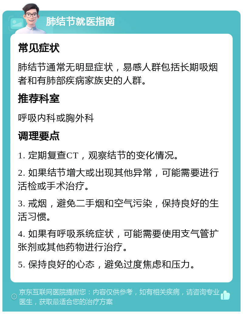 肺结节就医指南 常见症状 肺结节通常无明显症状，易感人群包括长期吸烟者和有肺部疾病家族史的人群。 推荐科室 呼吸内科或胸外科 调理要点 1. 定期复查CT，观察结节的变化情况。 2. 如果结节增大或出现其他异常，可能需要进行活检或手术治疗。 3. 戒烟，避免二手烟和空气污染，保持良好的生活习惯。 4. 如果有呼吸系统症状，可能需要使用支气管扩张剂或其他药物进行治疗。 5. 保持良好的心态，避免过度焦虑和压力。