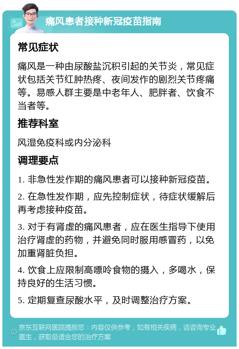 痛风患者接种新冠疫苗指南 常见症状 痛风是一种由尿酸盐沉积引起的关节炎，常见症状包括关节红肿热疼、夜间发作的剧烈关节疼痛等。易感人群主要是中老年人、肥胖者、饮食不当者等。 推荐科室 风湿免疫科或内分泌科 调理要点 1. 非急性发作期的痛风患者可以接种新冠疫苗。 2. 在急性发作期，应先控制症状，待症状缓解后再考虑接种疫苗。 3. 对于有肾虚的痛风患者，应在医生指导下使用治疗肾虚的药物，并避免同时服用感冒药，以免加重肾脏负担。 4. 饮食上应限制高嘌呤食物的摄入，多喝水，保持良好的生活习惯。 5. 定期复查尿酸水平，及时调整治疗方案。