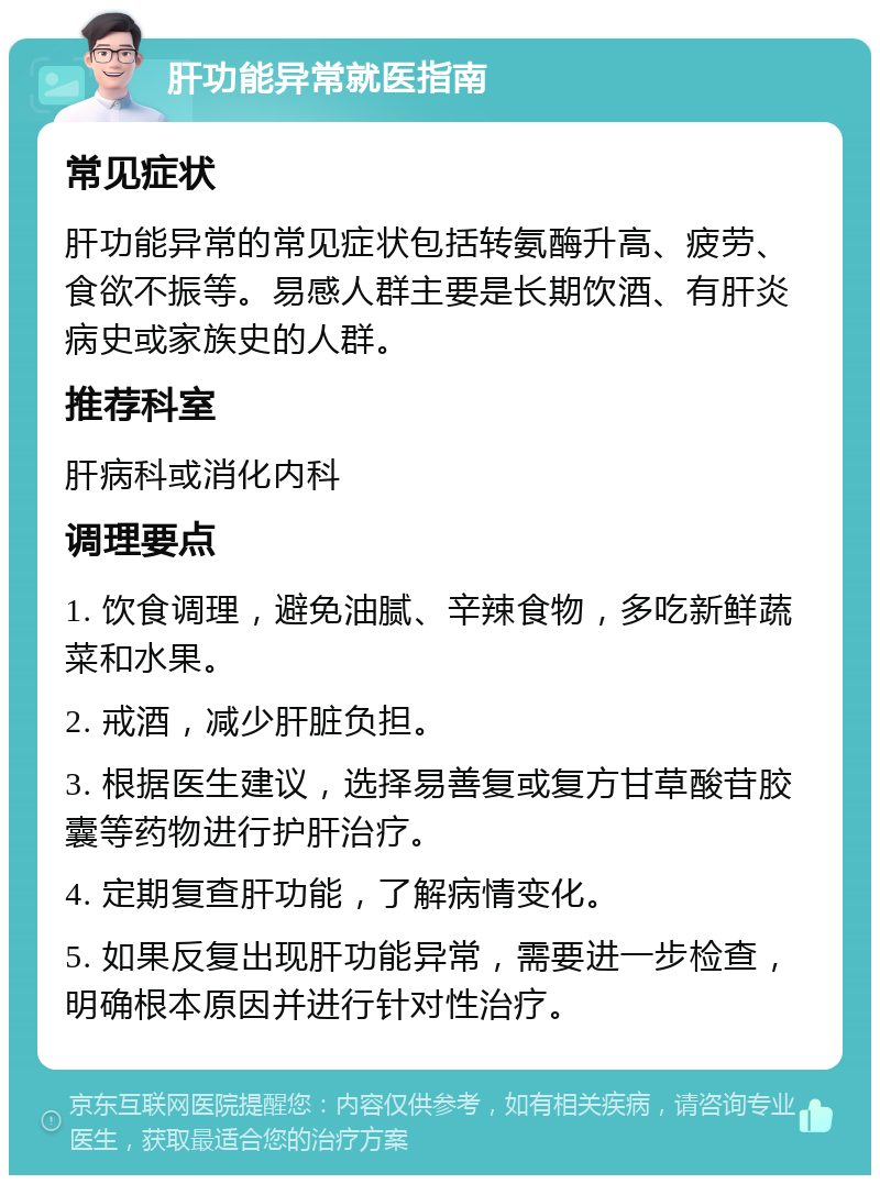 肝功能异常就医指南 常见症状 肝功能异常的常见症状包括转氨酶升高、疲劳、食欲不振等。易感人群主要是长期饮酒、有肝炎病史或家族史的人群。 推荐科室 肝病科或消化内科 调理要点 1. 饮食调理，避免油腻、辛辣食物，多吃新鲜蔬菜和水果。 2. 戒酒，减少肝脏负担。 3. 根据医生建议，选择易善复或复方甘草酸苷胶囊等药物进行护肝治疗。 4. 定期复查肝功能，了解病情变化。 5. 如果反复出现肝功能异常，需要进一步检查，明确根本原因并进行针对性治疗。