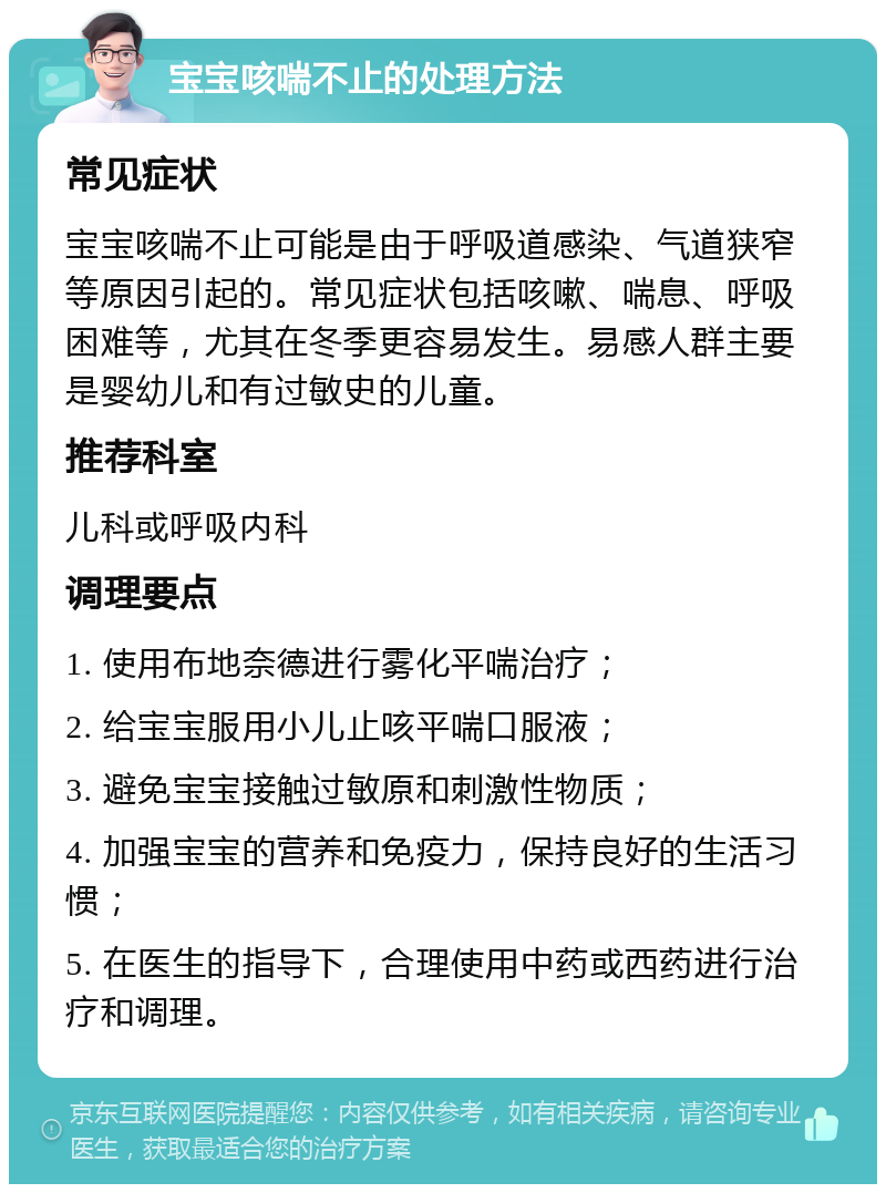 宝宝咳喘不止的处理方法 常见症状 宝宝咳喘不止可能是由于呼吸道感染、气道狭窄等原因引起的。常见症状包括咳嗽、喘息、呼吸困难等，尤其在冬季更容易发生。易感人群主要是婴幼儿和有过敏史的儿童。 推荐科室 儿科或呼吸内科 调理要点 1. 使用布地奈德进行雾化平喘治疗； 2. 给宝宝服用小儿止咳平喘口服液； 3. 避免宝宝接触过敏原和刺激性物质； 4. 加强宝宝的营养和免疫力，保持良好的生活习惯； 5. 在医生的指导下，合理使用中药或西药进行治疗和调理。