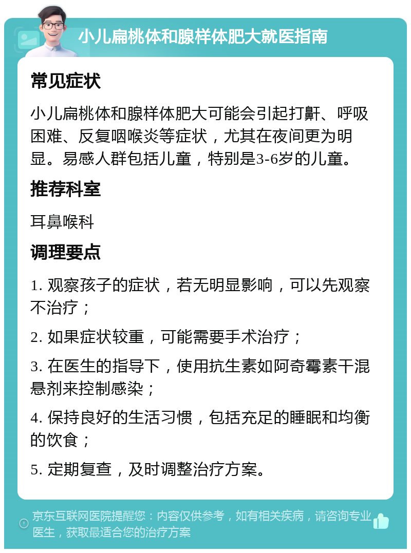 小儿扁桃体和腺样体肥大就医指南 常见症状 小儿扁桃体和腺样体肥大可能会引起打鼾、呼吸困难、反复咽喉炎等症状，尤其在夜间更为明显。易感人群包括儿童，特别是3-6岁的儿童。 推荐科室 耳鼻喉科 调理要点 1. 观察孩子的症状，若无明显影响，可以先观察不治疗； 2. 如果症状较重，可能需要手术治疗； 3. 在医生的指导下，使用抗生素如阿奇霉素干混悬剂来控制感染； 4. 保持良好的生活习惯，包括充足的睡眠和均衡的饮食； 5. 定期复查，及时调整治疗方案。