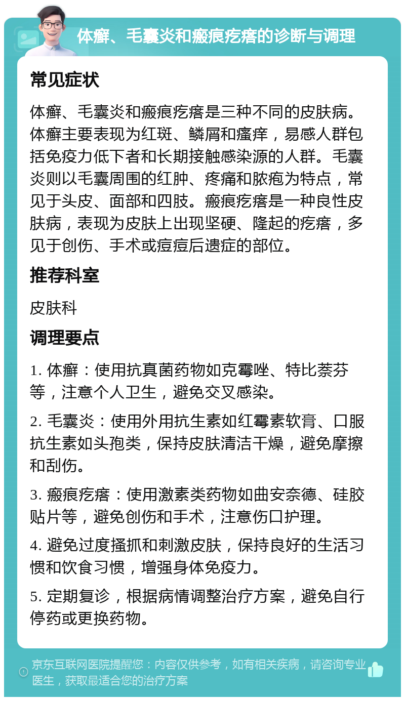 体癣、毛囊炎和瘢痕疙瘩的诊断与调理 常见症状 体癣、毛囊炎和瘢痕疙瘩是三种不同的皮肤病。体癣主要表现为红斑、鳞屑和瘙痒，易感人群包括免疫力低下者和长期接触感染源的人群。毛囊炎则以毛囊周围的红肿、疼痛和脓疱为特点，常见于头皮、面部和四肢。瘢痕疙瘩是一种良性皮肤病，表现为皮肤上出现坚硬、隆起的疙瘩，多见于创伤、手术或痘痘后遗症的部位。 推荐科室 皮肤科 调理要点 1. 体癣：使用抗真菌药物如克霉唑、特比萘芬等，注意个人卫生，避免交叉感染。 2. 毛囊炎：使用外用抗生素如红霉素软膏、口服抗生素如头孢类，保持皮肤清洁干燥，避免摩擦和刮伤。 3. 瘢痕疙瘩：使用激素类药物如曲安奈德、硅胶贴片等，避免创伤和手术，注意伤口护理。 4. 避免过度搔抓和刺激皮肤，保持良好的生活习惯和饮食习惯，增强身体免疫力。 5. 定期复诊，根据病情调整治疗方案，避免自行停药或更换药物。