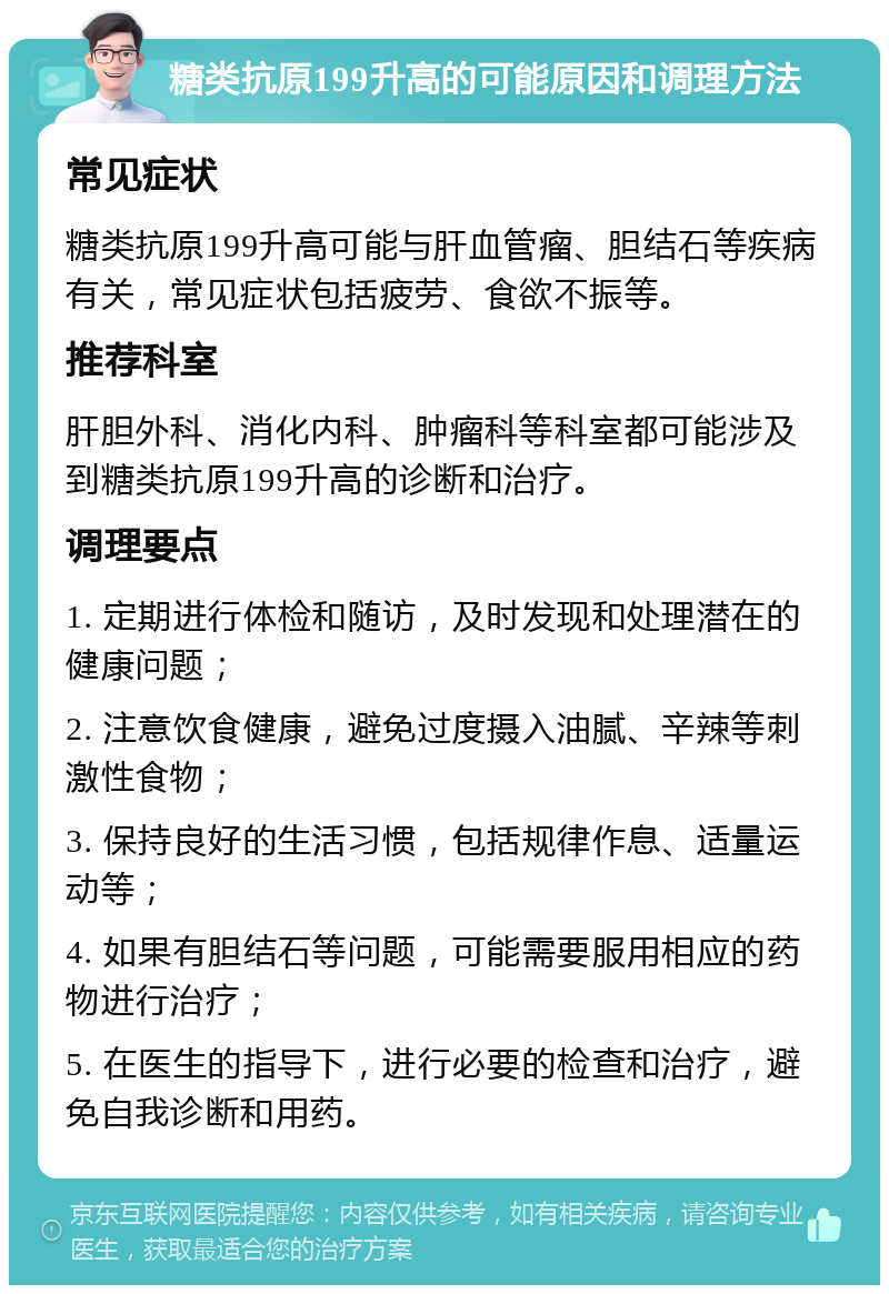 糖类抗原199升高的可能原因和调理方法 常见症状 糖类抗原199升高可能与肝血管瘤、胆结石等疾病有关，常见症状包括疲劳、食欲不振等。 推荐科室 肝胆外科、消化内科、肿瘤科等科室都可能涉及到糖类抗原199升高的诊断和治疗。 调理要点 1. 定期进行体检和随访，及时发现和处理潜在的健康问题； 2. 注意饮食健康，避免过度摄入油腻、辛辣等刺激性食物； 3. 保持良好的生活习惯，包括规律作息、适量运动等； 4. 如果有胆结石等问题，可能需要服用相应的药物进行治疗； 5. 在医生的指导下，进行必要的检查和治疗，避免自我诊断和用药。