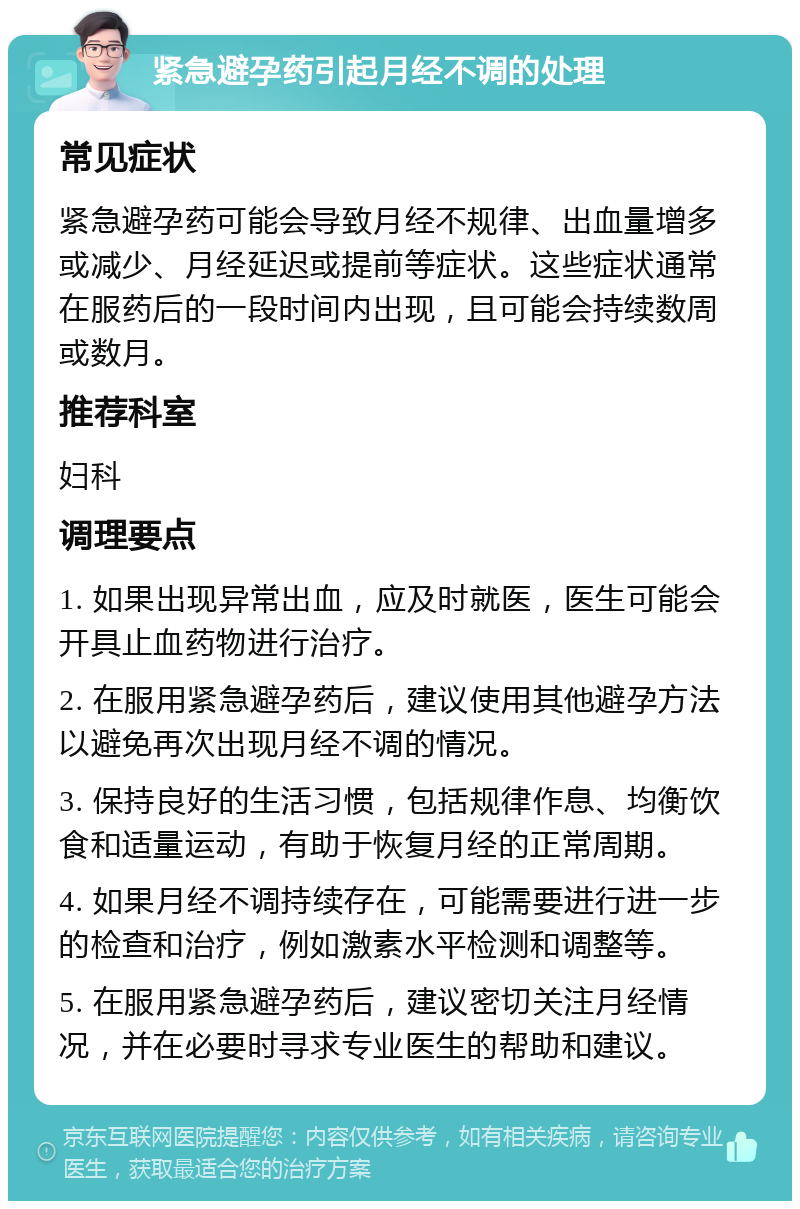 紧急避孕药引起月经不调的处理 常见症状 紧急避孕药可能会导致月经不规律、出血量增多或减少、月经延迟或提前等症状。这些症状通常在服药后的一段时间内出现，且可能会持续数周或数月。 推荐科室 妇科 调理要点 1. 如果出现异常出血，应及时就医，医生可能会开具止血药物进行治疗。 2. 在服用紧急避孕药后，建议使用其他避孕方法以避免再次出现月经不调的情况。 3. 保持良好的生活习惯，包括规律作息、均衡饮食和适量运动，有助于恢复月经的正常周期。 4. 如果月经不调持续存在，可能需要进行进一步的检查和治疗，例如激素水平检测和调整等。 5. 在服用紧急避孕药后，建议密切关注月经情况，并在必要时寻求专业医生的帮助和建议。