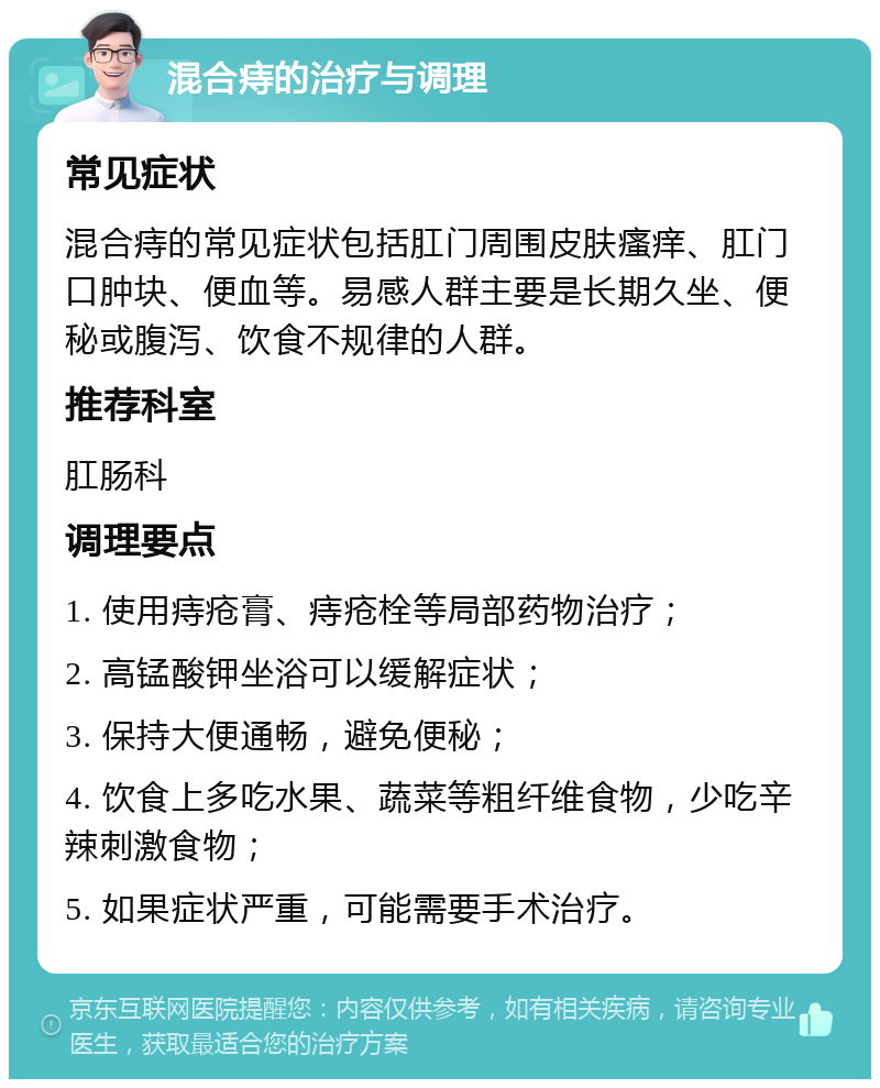 混合痔的治疗与调理 常见症状 混合痔的常见症状包括肛门周围皮肤瘙痒、肛门口肿块、便血等。易感人群主要是长期久坐、便秘或腹泻、饮食不规律的人群。 推荐科室 肛肠科 调理要点 1. 使用痔疮膏、痔疮栓等局部药物治疗； 2. 高锰酸钾坐浴可以缓解症状； 3. 保持大便通畅，避免便秘； 4. 饮食上多吃水果、蔬菜等粗纤维食物，少吃辛辣刺激食物； 5. 如果症状严重，可能需要手术治疗。