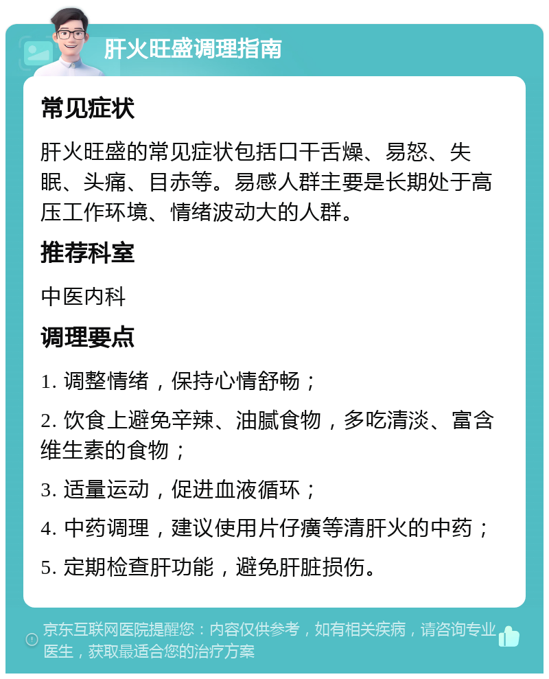 肝火旺盛调理指南 常见症状 肝火旺盛的常见症状包括口干舌燥、易怒、失眠、头痛、目赤等。易感人群主要是长期处于高压工作环境、情绪波动大的人群。 推荐科室 中医内科 调理要点 1. 调整情绪，保持心情舒畅； 2. 饮食上避免辛辣、油腻食物，多吃清淡、富含维生素的食物； 3. 适量运动，促进血液循环； 4. 中药调理，建议使用片仔癀等清肝火的中药； 5. 定期检查肝功能，避免肝脏损伤。