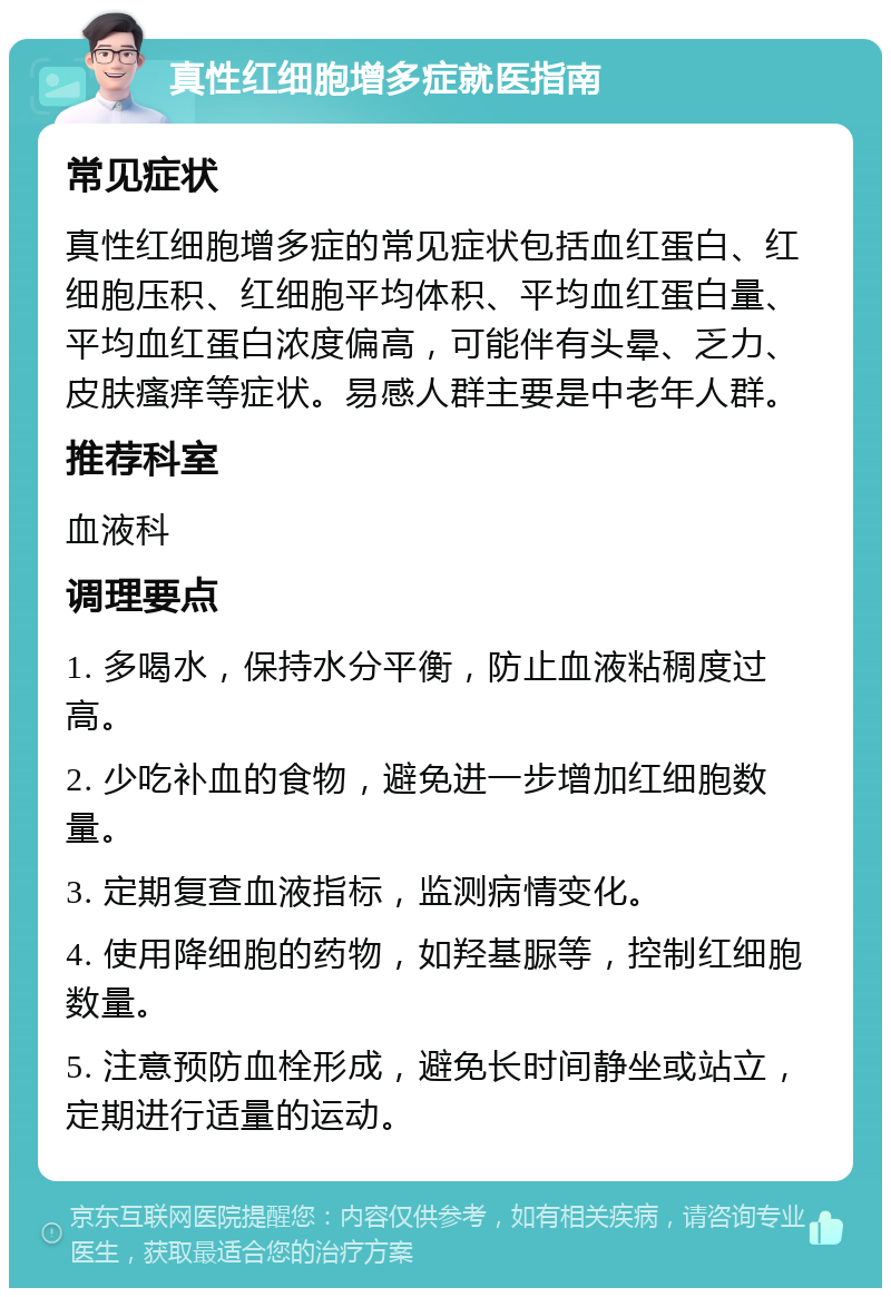 真性红细胞增多症就医指南 常见症状 真性红细胞增多症的常见症状包括血红蛋白、红细胞压积、红细胞平均体积、平均血红蛋白量、平均血红蛋白浓度偏高，可能伴有头晕、乏力、皮肤瘙痒等症状。易感人群主要是中老年人群。 推荐科室 血液科 调理要点 1. 多喝水，保持水分平衡，防止血液粘稠度过高。 2. 少吃补血的食物，避免进一步增加红细胞数量。 3. 定期复查血液指标，监测病情变化。 4. 使用降细胞的药物，如羟基脲等，控制红细胞数量。 5. 注意预防血栓形成，避免长时间静坐或站立，定期进行适量的运动。