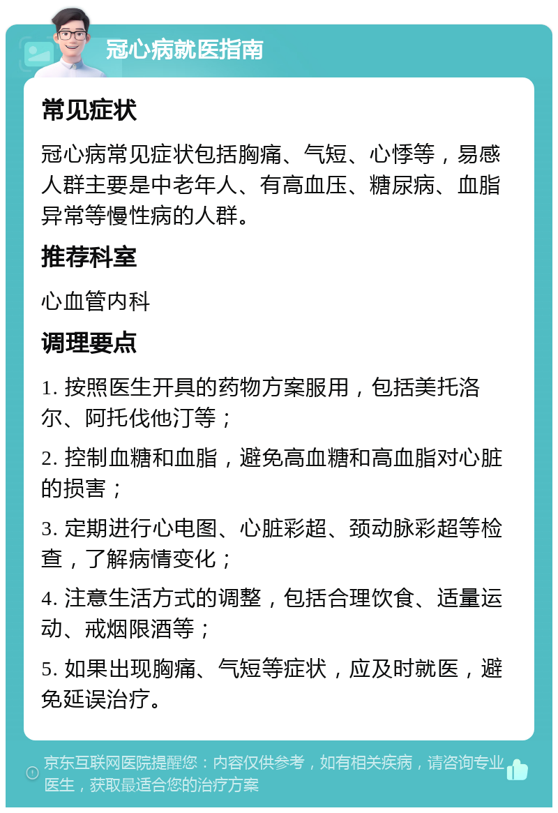 冠心病就医指南 常见症状 冠心病常见症状包括胸痛、气短、心悸等，易感人群主要是中老年人、有高血压、糖尿病、血脂异常等慢性病的人群。 推荐科室 心血管内科 调理要点 1. 按照医生开具的药物方案服用，包括美托洛尔、阿托伐他汀等； 2. 控制血糖和血脂，避免高血糖和高血脂对心脏的损害； 3. 定期进行心电图、心脏彩超、颈动脉彩超等检查，了解病情变化； 4. 注意生活方式的调整，包括合理饮食、适量运动、戒烟限酒等； 5. 如果出现胸痛、气短等症状，应及时就医，避免延误治疗。