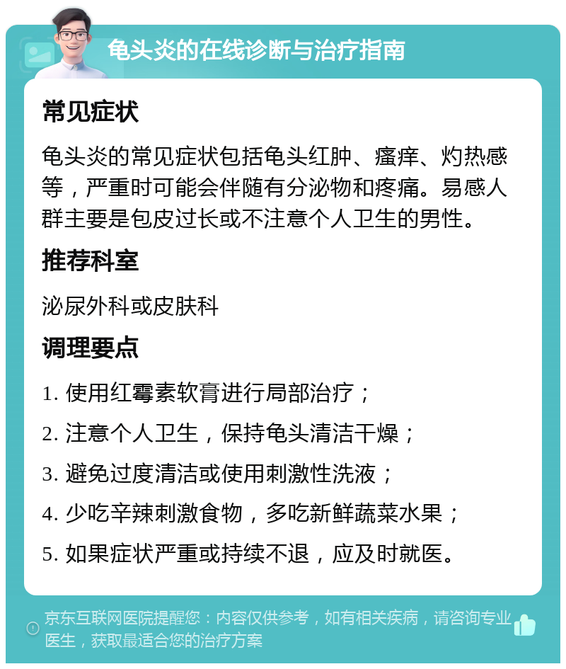 龟头炎的在线诊断与治疗指南 常见症状 龟头炎的常见症状包括龟头红肿、瘙痒、灼热感等，严重时可能会伴随有分泌物和疼痛。易感人群主要是包皮过长或不注意个人卫生的男性。 推荐科室 泌尿外科或皮肤科 调理要点 1. 使用红霉素软膏进行局部治疗； 2. 注意个人卫生，保持龟头清洁干燥； 3. 避免过度清洁或使用刺激性洗液； 4. 少吃辛辣刺激食物，多吃新鲜蔬菜水果； 5. 如果症状严重或持续不退，应及时就医。