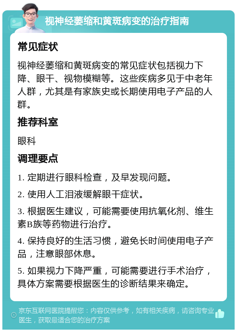 视神经萎缩和黄斑病变的治疗指南 常见症状 视神经萎缩和黄斑病变的常见症状包括视力下降、眼干、视物模糊等。这些疾病多见于中老年人群，尤其是有家族史或长期使用电子产品的人群。 推荐科室 眼科 调理要点 1. 定期进行眼科检查，及早发现问题。 2. 使用人工泪液缓解眼干症状。 3. 根据医生建议，可能需要使用抗氧化剂、维生素B族等药物进行治疗。 4. 保持良好的生活习惯，避免长时间使用电子产品，注意眼部休息。 5. 如果视力下降严重，可能需要进行手术治疗，具体方案需要根据医生的诊断结果来确定。