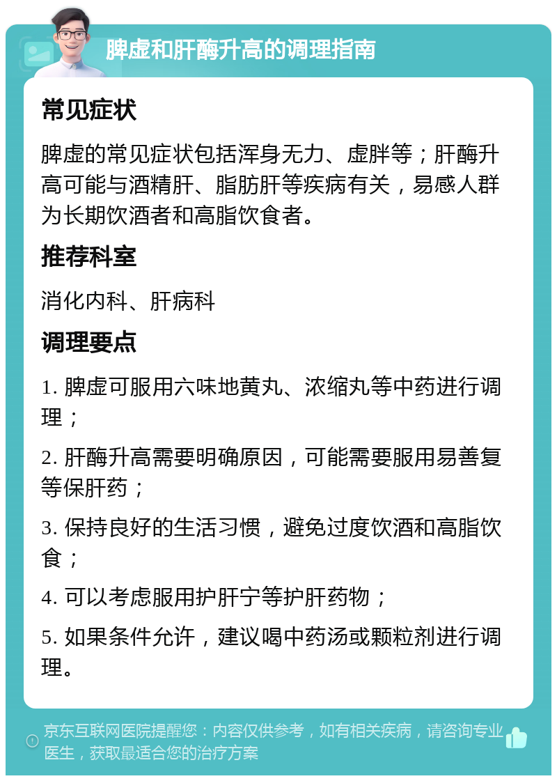 脾虚和肝酶升高的调理指南 常见症状 脾虚的常见症状包括浑身无力、虚胖等；肝酶升高可能与酒精肝、脂肪肝等疾病有关，易感人群为长期饮酒者和高脂饮食者。 推荐科室 消化内科、肝病科 调理要点 1. 脾虚可服用六味地黄丸、浓缩丸等中药进行调理； 2. 肝酶升高需要明确原因，可能需要服用易善复等保肝药； 3. 保持良好的生活习惯，避免过度饮酒和高脂饮食； 4. 可以考虑服用护肝宁等护肝药物； 5. 如果条件允许，建议喝中药汤或颗粒剂进行调理。