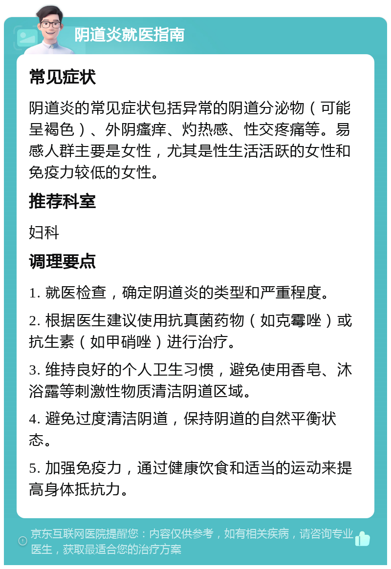 阴道炎就医指南 常见症状 阴道炎的常见症状包括异常的阴道分泌物（可能呈褐色）、外阴瘙痒、灼热感、性交疼痛等。易感人群主要是女性，尤其是性生活活跃的女性和免疫力较低的女性。 推荐科室 妇科 调理要点 1. 就医检查，确定阴道炎的类型和严重程度。 2. 根据医生建议使用抗真菌药物（如克霉唑）或抗生素（如甲硝唑）进行治疗。 3. 维持良好的个人卫生习惯，避免使用香皂、沐浴露等刺激性物质清洁阴道区域。 4. 避免过度清洁阴道，保持阴道的自然平衡状态。 5. 加强免疫力，通过健康饮食和适当的运动来提高身体抵抗力。