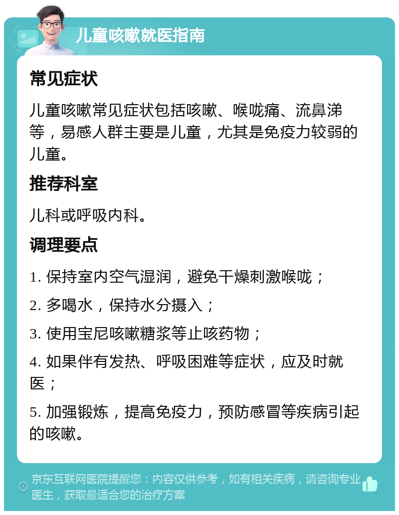 儿童咳嗽就医指南 常见症状 儿童咳嗽常见症状包括咳嗽、喉咙痛、流鼻涕等，易感人群主要是儿童，尤其是免疫力较弱的儿童。 推荐科室 儿科或呼吸内科。 调理要点 1. 保持室内空气湿润，避免干燥刺激喉咙； 2. 多喝水，保持水分摄入； 3. 使用宝尼咳嗽糖浆等止咳药物； 4. 如果伴有发热、呼吸困难等症状，应及时就医； 5. 加强锻炼，提高免疫力，预防感冒等疾病引起的咳嗽。