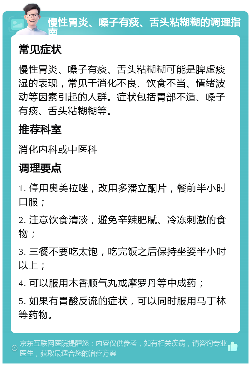 慢性胃炎、嗓子有痰、舌头粘糊糊的调理指南 常见症状 慢性胃炎、嗓子有痰、舌头粘糊糊可能是脾虚痰湿的表现，常见于消化不良、饮食不当、情绪波动等因素引起的人群。症状包括胃部不适、嗓子有痰、舌头粘糊糊等。 推荐科室 消化内科或中医科 调理要点 1. 停用奥美拉唑，改用多潘立酮片，餐前半小时口服； 2. 注意饮食清淡，避免辛辣肥腻、冷冻刺激的食物； 3. 三餐不要吃太饱，吃完饭之后保持坐姿半小时以上； 4. 可以服用木香顺气丸或摩罗丹等中成药； 5. 如果有胃酸反流的症状，可以同时服用马丁林等药物。